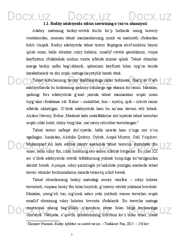 51.1. Badiiy adabiyotda tabiat tasvirining o‘rni va ahamiyati
Adabiy   matnning   badiiy-estetik   kuchi   ko‘p   hollarda   uning   tasviriy
vositalaridan,   xususan   tabiat   manzaralarining   nozik   va   mahoratli   ifodasidan
kelib   chiqadi.   Badiiy   adabiyotda   tabiat   tasviri   faqatgina   atrof-muhitni   bayon
qilish   emas,   balki   obrazlar   ruhiy   holatini,   muallif   estetik   qarashlarini,   voqea
kayfiyatini   ifodalashda   muhim   vosita   sifatida   xizmat   qiladi.   Tabiat   obrazlari
asarga   badiiy   nafas   bag‘ishlaydi,   qahramon   kayfiyati   bilan   uyg‘un   tarzda
harakatlanadi va shu orqali matnga hayotiylik baxsh etadi.
Tabiat tasvirlarining tarixiy shakllanishiga nazar tashlasak,  Sharq va G‘arb
adabiyotlarida bu hodisaning qadimiy ildizlarga ega ekanini ko‘ramiz. Masalan,
qadimgi   fors   adabiyotida   g‘azal   janrida   tabiat   manzaralari   orqali   inson
tuyg‘ulari ifodalanar edi. Bahor – muhabbat, kuz – ayriliq, qish – iztirob ramzi
sifatida   ishlatilgan.   O‘zbek   adabiyotida   ham   bu   an’ana   davom   etib   keladi.
Alisher Navoiy, Bobur, Mashrab kabi mutafakkirlar she’riyatida tabiat tasvirlari
orqali ichki holat, ilohiy tuyg‘ular, ma’naviy iztiroblar tasvirlangan. 1
Tabiat   tasviri   nafaqat   she’riyatda,   balki   nasrda   ham   o‘ziga   xos   o‘rin
egallagan.   Jumladan,   Abdulla   Qodiriy,   Oybek,   Asqad   Muxtor,   Odil   Yoqubov,
Muhammad   Ali   kabi   adiblar   nasriy   asarlarida   tabiat   tasvirini   shunchaki   fon
emas, balki ruhiy fon, ichki holatning aks-sadosi sifatida berganlar. Bu jihat XX
asr   o‘zbek   adabiyotida   estetik   tafakkurning   yuksak   bosqichga   ko‘tarilganidan
dalolat  beradi.  Ayniqsa,  ruhiy-psixologik  yo‘nalishda  yozilgan  asarlarda  tabiat
tasviri obrazlar kechinmalarini yanada teranroq ochib beradi.
Tabiat   obrazlarining   badiiy   matndagi   asosiy   vazifasi   –   ruhiy   holatni
tasvirlash, voqeani hissiy fon bilan boyitish, g‘oyaviy-estetik yuklama berishdir.
Masalan,   yomg‘irli   tun,   izg‘irinli   sahro   yoki   yulduzli   osmon   tasvirlari   orqali
muallif   obrazning   ruhiy   holatini   bevosita   ifodalaydi.   Bu   tasvirlar   matnga
emotsional   ohang   bag‘ishlab,   o‘quvchini   obraz   bilan   birga   kechinishga
chorlaydi.   Natijada,   o‘quvchi   qahramonning   iztirobini   ko‘z   bilan   emas,   yurak
1
  Karimov Nurmon.  Badiiy tafakkur va estetik mezon . – Toshkent: Fan, 20 1 5. – 256 bet. 