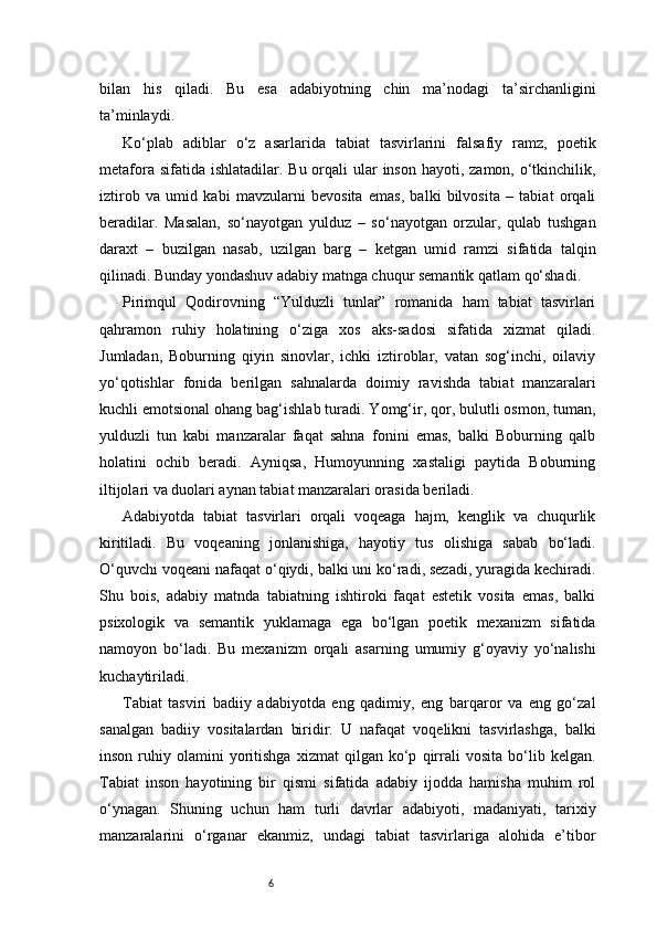 6bilan   his   qiladi.   Bu   esa   adabiyotning   chin   ma’nodagi   ta’sirchanligini
ta’minlaydi.
Ko‘plab   adiblar   o‘z   asarlarida   tabiat   tasvirlarini   falsafiy   ramz,   poetik
metafora sifatida ishlatadilar.  Bu orqali  ular  inson  hayoti, zamon, o‘tkinchilik,
iztirob   va   umid   kabi   mavzularni   bevosita   emas,   balki   bilvosita   –   tabiat   orqali
beradilar.   Masalan,   so‘nayotgan   yulduz   –   so‘nayotgan   orzular,   qulab   tushgan
daraxt   –   buzilgan   nasab,   uzilgan   barg   –   ketgan   umid   ramzi   sifatida   talqin
qilinadi. Bunday yondashuv adabiy matnga chuqur semantik qatlam qo‘shadi.
Pirimqul   Qodirovning   “Yulduzli   tunlar”   romanida   ham   tabiat   tasvirlari
qahramon   ruhiy   holatining   o‘ziga   xos   aks-sadosi   sifatida   xizmat   qiladi.
Jumladan,   Boburning   qiyin   sinovlar,   ichki   iztiroblar,   vatan   sog‘inchi,   oilaviy
yo‘qotishlar   fonida   berilgan   sahnalarda   doimiy   ravishda   tabiat   manzaralari
kuchli emotsional ohang bag‘ishlab turadi. Yomg‘ir, qor, bulutli osmon, tuman,
yulduzli   tun   kabi   manzaralar   faqat   sahna   fonini   emas,   balki   Boburning   qalb
holatini   ochib   beradi.   Ayniqsa,   Humoyunning   xastaligi   paytida   Boburning
iltijolari va duolari aynan tabiat manzaralari orasida beriladi.
Adabiyotda   tabiat   tasvirlari   orqali   voqeaga   hajm,   kenglik   va   chuqurlik
kiritiladi.   Bu   voqeaning   jonlanishiga,   hayotiy   tus   olishiga   sabab   bo‘ladi.
O‘quvchi voqeani nafaqat o‘qiydi, balki uni ko‘radi, sezadi, yuragida kechiradi.
Shu   bois,   adabiy   matnda   tabiatning   ishtiroki   faqat   estetik   vosita   emas,   balki
psixologik   va   semantik   yuklamaga   ega   bo‘lgan   poetik   mexanizm   sifatida
namoyon   bo‘ladi.   Bu   mexanizm   orqali   asarning   umumiy   g‘oyaviy   yo‘nalishi
kuchaytiriladi.
Tabiat   tasviri   badiiy   adabiyotda   eng   qadimiy,   eng   barqaror   va   eng   go‘zal
sanalgan   badiiy   vositalardan   biridir.   U   nafaqat   voqelikni   tasvirlashga,   balki
inson   ruhiy   olamini   yoritishga   xizmat   qilgan   ko‘p   qirrali   vosita   bo‘lib  kelgan.
Tabiat   inson   hayotining   bir   qismi   sifatida   adabiy   ijodda   hamisha   muhim   rol
o‘ynagan.   Shuning   uchun   ham   turli   davrlar   adabiyoti,   madaniyati,   tarixiy
manzaralarini   o‘rganar   ekanmiz,   undagi   tabiat   tasvirlariga   alohida   e’tibor 