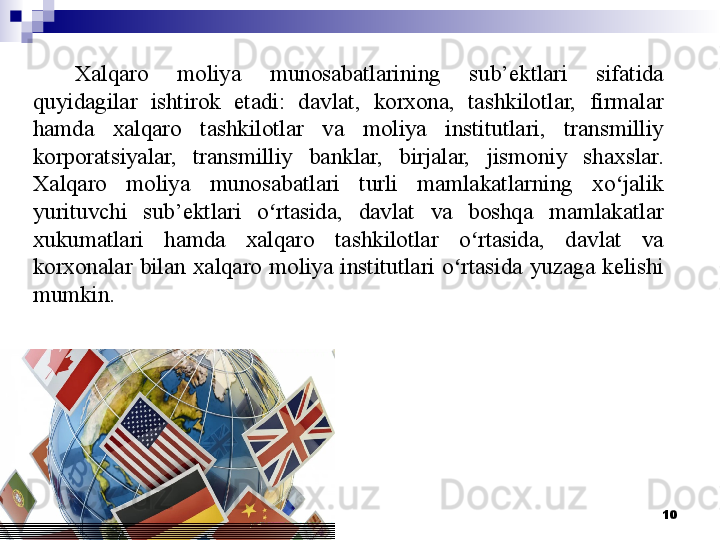 10Xalqaro  moliya  munosabatlarining  sub’ektlari  sifatida 
quyidagilar  ishtirok  etadi:  davlat,  korxona,  tashkilotlar,  firmalar 
hamda  xalqaro  tashkilotlar  va  moliya  institutlari,  transmilliy 
korporatsiyalar,  transmilliy  banklar,  birjalar,  jismoniy  shaxslar. 
Xalqaro  moliya  munosabatlari  turli  mamlakatlarning  xo jalik ʻ
yurituvchi  sub’ektlari  o rtasida,  davlat  va  boshqa  mamlakatlar 	
ʻ
xukumatlari  hamda  xalqaro  tashkilotlar  o rtasida,  davlat  va 	
ʻ
korxonalar  bilan  xalqaro  moliya  institutlari  o rtasida  yuzaga  kelishi 	
ʻ
mumkin.
  