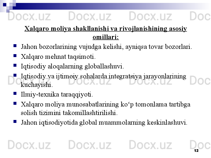 12Xalqaro moliya shakllanishi va rivojlanishining  asosiy 
omillari:

Jahon bozorlarining vujudga kelishi, ayniqsa tovar bozorlari.

Xalqaro mehnat taqsimoti.

Iqtisodiy aloqalarning globallashuvi.

Iqtisodiy va ijtimoiy sohalarda integratsiya jarayonlarining 
kuchayishi.

Ilmiy-texnika taraqqiyoti .

Xalqaro moliya munosabatlarining  k oʻ p tomonlama tartibga 
solish tizimini  takomillashtirilishi.

Jahon iqtisodiyotida global muammolarning keskinlashuvi. 