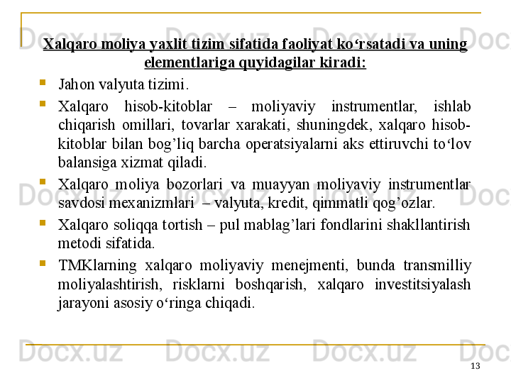 13Xalqaro moliya yaxlit tizim sifatida faoliyat ko ʻ rsatadi va uning 
elementlariga quyidagilar kiradi:

Jahon valyuta tizimi.

Xalqaro  hisob-kitoblar  –  moliyaviy  instrumentlar,  ishlab 
chiqarish  omillari,  tovarlar  xarakati,  shuningdek,  xalqaro  hisob-
kitoblar  bilan  bog’liq  barcha  operatsiyalarni  aks  ettiruvchi  to lov ʻ
balansiga xizmat qiladi.

Xalqaro  moliya  bozorlari  va  muayyan  moliyaviy  instrumentlar 
savdosi mexanizmlari  – valyuta, kredit, qimmatli qog’ozlar.

Xalqaro soliqqa tortish – pul mablag’lari fondlarini shakllantirish 
metodi sifatida.

TMKlarning  xalqaro  moliyaviy  menejmenti,  bunda  transmilliy 
moliyalashtirish,  risklarni  boshqarish,  xalqaro  investitsiyalash 
jarayoni asosiy o ringa chiqadi. 	
ʻ 