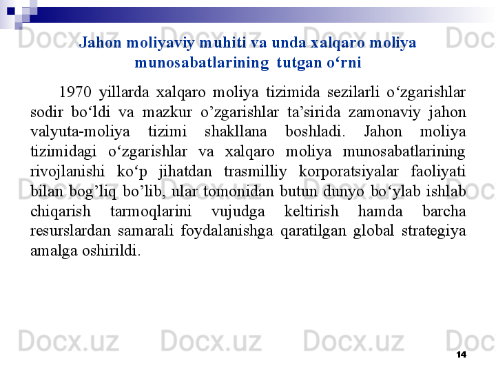 Jahon moliyaviy muhiti va unda xalqaro moliya 
munosabatlarining  tutgan o ʻ rni
1970  yillarda  xalqaro  moliya  tizimida  sezilarli  o zgarishlar ʻ
sodir  bo ldi  va  mazkur  o’zgarishlar  ta’sirida  zamonaviy  jahon 	
ʻ
valyuta-moliya  tizimi  shakllana  boshladi.  Jahon  moliya 
tizimidagi  o zgarishlar  va  xalqaro  moliya  munosabatlarining 	
ʻ
rivojlanishi  ko p  jihatdan  trasmilliy  korporatsiyalar  faoliyati 	
ʻ
bilan  bog’liq  bo’lib,  ular  tomonidan  butun  dunyo  bo ylab  ishlab 	
ʻ
chiqarish  tarmoqlarini  vujudga  keltirish  hamda  barcha 
resurslardan  samarali  foydalanishga  qaratilgan  global  strategiya 
amalga oshirildi. 
14 