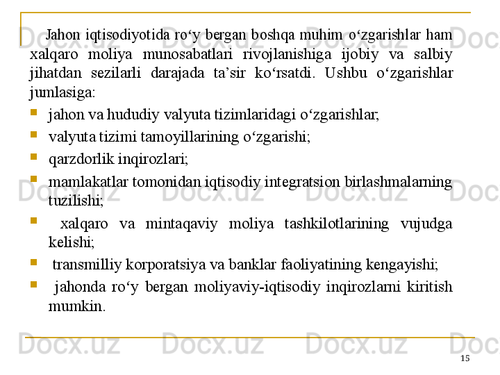 15Jahon  iqtisodiyotida  ro y  bergan  boshqa  muhim  o zgarishlar  ham ʻ ʻ
xalqaro  moliya  munosabatlari  rivojlanishiga  ijobiy  va  salbiy 
jihatdan  sezilarli  darajada  ta’sir  ko rsatdi.  Ushbu  o	
ʻ ʻ zgarishlar 
jumlasiga:

jahon va hududiy valyuta tizimlaridagi o zgarishlar;	
ʻ

valyuta tizimi tamoyillarining o zgarishi;	
ʻ

qarzdorlik inqirozlari;

mamlakatlar tomonidan iqtisodiy integratsion birlashmalarning 
tuzilishi;

  xalqaro  va  mintaqaviy  moliya  tashkilotlarining  vujudga 
kelishi;

  transmilliy korporatsiya va banklar faoliyatining kengayishi;

  jahonda  ro y  bergan  moliyaviy-iqtisodiy  inqirozlarni  kiritish 	
ʻ
mumkin. 