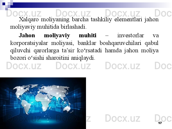 17Xalqaro  moliyaning  barcha  tashkiliy  elementlari  jahon 
moliyaviy muhitida birlashadi.
Jahon  moliyaviy  muhiti  –  investorlar  va 
korporatsiyalar  moliyasi,  banklar  boshqaruvchilari  qabul 
qiluvchi  qarorlarga  ta’sir  ko rsatadi  hamda  jahon  moliya ʻ
bozori o sishi sharoitini aniqlaydi.	
ʻ 