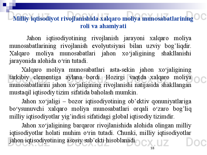 Milliy iqtisodiyot rivojlanishida xalqaro moliya munosabatlarining 
roli va ahamiyati
  Jahon  iqtisodiyotining  rivojlanish  jarayoni  xalqaro  moliya 
munosabatlarining  rivojlanish  evolyutsiyasi  bilan  uzviy  bog’liqdir. 
Xalqaro  moliya  munosabatlari  jahon  xo jaligining  shakllanishi ʻ
jarayonida alohida o rin tutadi.	
ʻ
Xalqaro  moliya  munosabatlari  asta-sekin  jahon  xo jaligining 	
ʻ
tarkibiy  elementiga  aylana  bordi.  Hozirgi  vaqtda  xalqaro  moliya 
munosabatlarini  jahon  xo jaligining  rivojlanishi  natijasida  shakllangan 	
ʻ
mustaqil iqtisodiy tizim sifatida baholash mumkin. 
Jahon  xo jaligi  –  bozor  iqtisodiyotining  ob’ektiv  qonuniyatlariga 	
ʻ
bo ysunuvchi  xalqaro  moliya  munosabatlari  orqali  o zaro  bog’liq 	
ʻ ʻ
milliy iqtisodiyotlar yig’indisi sifatidagi global iqtisodiy tizimdir.
Jahon  xo jaligining  barqaror  rivojlanishida  alohida  olingan  milliy 	
ʻ
iqtisodiyotlar  holati  muhim  o rin  tutadi.  Chunki,  milliy  iqtisodiyotlar 	
ʻ
jahon iqtisodiyotining asosiy sub’ekti hisoblanadi. 
18 