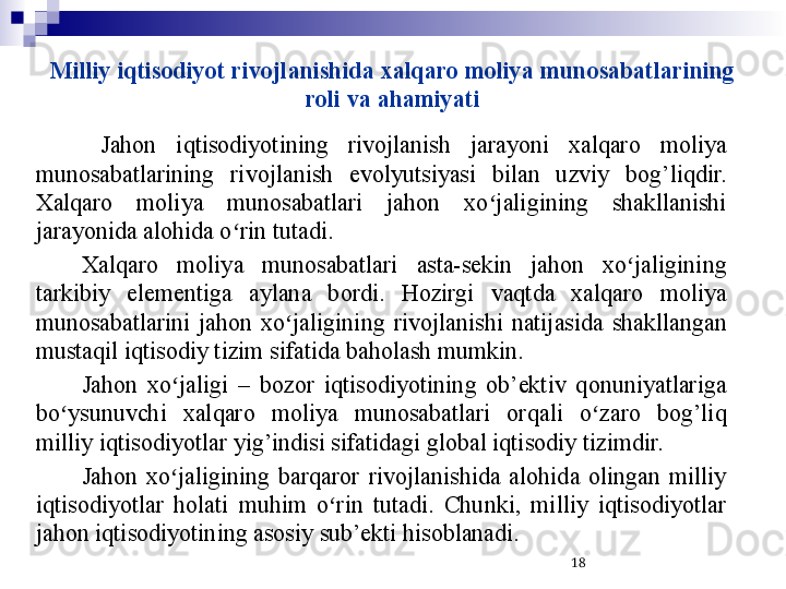 Milliy iqtisodiyot rivojlanishida xalqaro moliya munosabatlarining 
roli va ahamiyati
  Jahon  iqtisodiyotining  rivojlanish  jarayoni  xalqaro  moliya 
munosabatlarining  rivojlanish  evolyutsiyasi  bilan  uzviy  bog’liqdir. 
Xalqaro  moliya  munosabatlari  jahon  xo jaligining  shakllanishi ʻ
jarayonida alohida o rin tutadi.	
ʻ
Xalqaro  moliya  munosabatlari  asta-sekin  jahon  xo jaligining 	
ʻ
tarkibiy  elementiga  aylana  bordi.  Hozirgi  vaqtda  xalqaro  moliya 
munosabatlarini  jahon  xo jaligining  rivojlanishi  natijasida  shakllangan 	
ʻ
mustaqil iqtisodiy tizim sifatida baholash mumkin. 
Jahon  xo jaligi  –  bozor  iqtisodiyotining  ob’ektiv  qonuniyatlariga 	
ʻ
bo ysunuvchi  xalqaro  moliya  munosabatlari  orqali  o zaro  bog’liq 	
ʻ ʻ
milliy iqtisodiyotlar yig’indisi sifatidagi global iqtisodiy tizimdir.
Jahon  xo jaligining  barqaror  rivojlanishida  alohida  olingan  milliy 	
ʻ
iqtisodiyotlar  holati  muhim  o rin  tutadi.  Chunki,  milliy  iqtisodiyotlar 	
ʻ
jahon iqtisodiyotining asosiy sub’ekti hisoblanadi. 
18