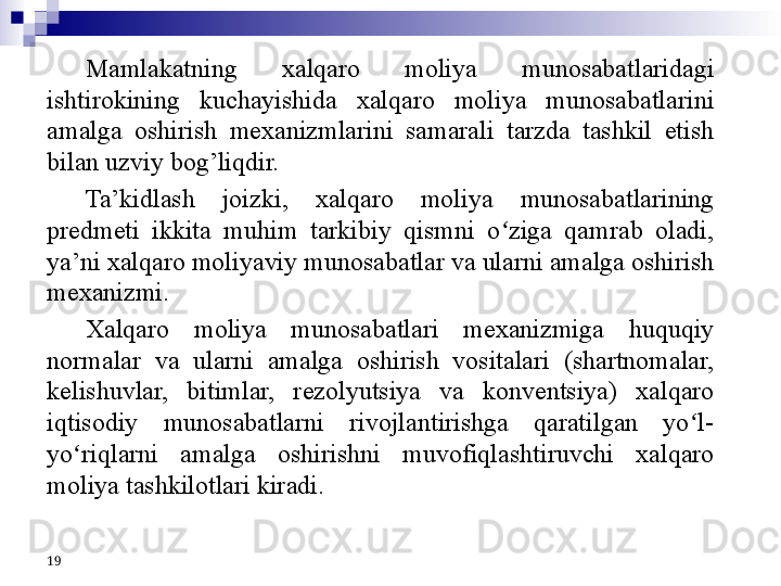 19 Mamlakatning  xalqaro  moliya  munosabatlaridagi 
ishtirokining  kuchayishida  xalqaro  moliya  munosabatlarini 
amalga  oshirish  mexanizmlarini  samarali  tarzda  tashkil  etish 
bilan uzviy bog’liqdir.
Ta’kidlash  joizki,  xalqaro  moliya  munosabatlarining 
predmeti  ikkita  muhim  tarkibiy  qismni  o ziga  qamrab  oladi, ʻ
ya’ni xalqaro moliyaviy munosabatlar va ularni amalga oshirish 
mexanizmi. 
Xalqaro  moliya  munosabatlari  mexanizmiga  huquqiy 
normalar  va  ularni  amalga  oshirish  vositalari  (shartnomalar, 
kelishuvlar,  bitimlar,  rezolyutsiya  va  konventsiya)  xalqaro 
iqtisodiy  munosabatlarni  rivojlantirishga  qaratilgan  yo l-	
ʻ
yo riqlarni  amalga  oshirishni  muvofiqlashtiruvchi  xalqaro 	
ʻ
moliya tashkilotlari kiradi. 