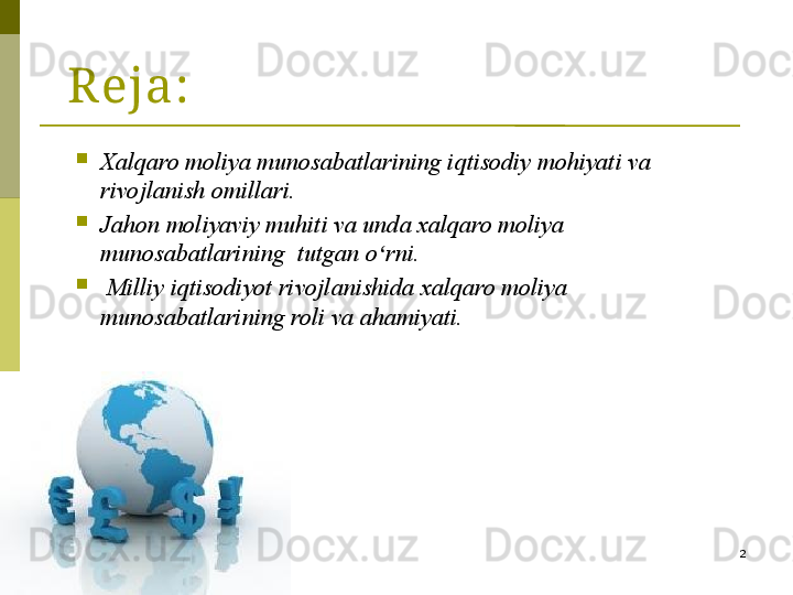 2Reja:

Xalqaro moliya munosabatlarining iqtisodiy mohiyati va 
rivojlanish omillari. 

Jahon moliyaviy muhiti va unda xalqaro moliya 
munosabatlarining  tutgan o ʻ rni.

  Milliy iqtisodiyot rivojlanishida xalqaro moliya 
munosabatlarining roli va ahamiyati.  