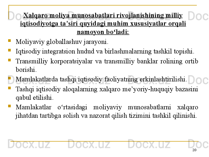 Xalqaro moliya munosabatlari rivojlanishining milliy 
iqtisodiyotga ta’siri quyidagi muhim xususiyatlar orqali 
namoyon bo ladi:ʻ

Moliyaviy globallashuv jarayoni. 

Iqtisodiy integratsion hudud va birlashmalarning tashkil topishi.

Transmilliy  korporatsiyalar  va  transmilliy  banklar  rolining  ortib 
borishi . 

Mamlakatlarda tashqi iqtisodiy faoliyatning erkinlashtirilishi. 

Tashqi iqtisodiy aloqalarning xalqaro me’yoriy-huquqiy bazasini 
qabul etilishi.

Mamlakatlar  o rtasidagi  moliyaviy  munosabatlarni  xalqaro 	
ʻ
jihatdan tartibga solish va nazorat qilish tizimini tashkil qilinishi.
20 