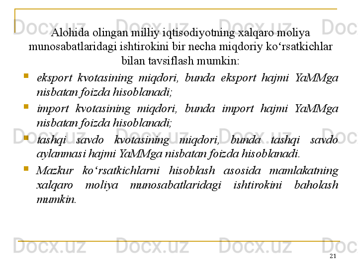 Alohida olingan milliy iqtisodiyotning xalqaro moliya 
munosabatlaridagi ishtirokini bir necha miqdoriy ko ʻ rsatkichlar 
bilan tavsiflash mumkin:

eksport  kvotasining  mi q dori ,  bunda  eksport  hajmi  YaMMga 
nisbatan foizda hisoblanadi ;

import  kvotasining  miqdori,  bunda  import  hajmi  YaMMga 
nisbatan foizda hisoblanadi;

tashqi  savdo  kvotasining  miqdori,  bunda  tashqi  savdo 
aylanmasi hajmi YaMMga nisbatan foizda hisoblanadi.

Mazkur  ko ʻ rsatkichlarni  hisoblash  asosida  mamlakatning 
xalqaro  moliya  munosabatlaridagi  ishtirokini  baholash 
mumkin.
21 