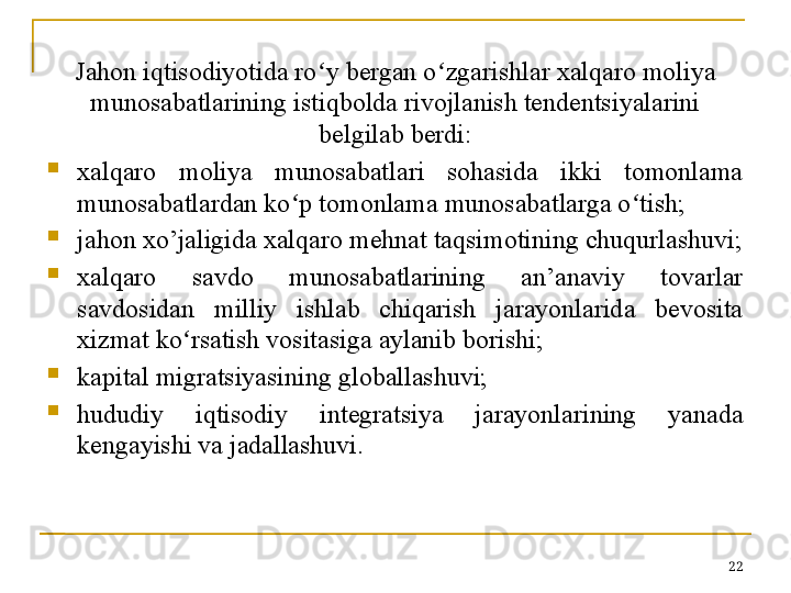 Jahon iqtisodiyotida ro y bergan oʻ ʻ zgarishlar xalqaro moliya 
munosabatlarining istiqbolda rivojlanish tendentsiyalarini 
belgilab berdi:

xalqaro  moliya  munosabatlari  sohasida  ikki  tomonlama 
munosabatlardan ko p tomonlama munosabatlarga o tish;	
ʻ ʻ

jahon xo’jaligida xalqaro mehnat taqsimotining chuqurlashuvi;

xalqaro  savdo  munosabatlarining  an’anaviy  tovarlar 
savdosidan  milliy  ishlab  chiqarish  jarayonlarida  bevosita 
xizmat ko rsatish vositasiga aylanib borishi;	
ʻ

kapital migratsiyasining globallashuvi;

hududiy  iqtisodiy  integratsiya  jarayonlarining  yanada 
kengayishi va jadallashuvi.
22 