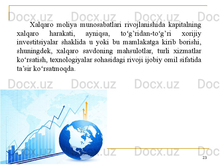 Xalqaro  moliya  munosabatlari  rivojlanishida  kapitalning 
xalqaro  harakati,  ayniqsa,  to g’ridan-to g’ri  xorijiy ʻ ʻ
investitsiyalar  shaklida  u  yoki  bu  mamlakatga  kirib  borishi, 
shuningdek,  xalqaro  savdoning  mahsulotlar,  turli  xizmatlar 
ko ʻ rsatish, texnologiyalar sohasidagi rivoji ijobiy omil sifatida 
ta’sir ko ʻ rsatmoqda.
23 