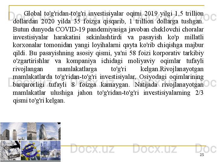 Global  to'g'ridan-to'g'ri  investisiyalar  oqimi  2019  yilgi  1,5  trillion 
dollardan  2020  yilda  35  foizga  qisqarib,  1  trillion  dollarga  tushgan. 
Butun dunyoda COVID-19 pandemiyasiga javoban cheklovchi choralar 
investisiyalar  harakatini  sekinlashtirdi  va  pasayish  ko'p  millatli 
korxonalar  tomonidan  yangi  loyihalarni  qayta  ko'rib  chiqishga  majbur 
qildi.  Bu  pasayishning  asosiy  qismi,  ya'ni  58  foizi  korporativ  tarkibiy 
o'zgartirishlar  va  kompaniya  ichidagi  moliyaviy  oqimlar  tufayli 
rivojlangan  mamlakatlarga  to'g'ri  kelgan.Rivojlanayotgan 
mamlakatlarda  to'g'ridan-to'g'ri  investisiyalar,  Osiyodagi  oqimlarining 
barqarorligi  tufayli  8  foizga  kamaygan.  Natijada  rivojlanayotgan 
mamlakatlar  ulushiga  jahon  to'g'ridan-to'g'ri  investisiyalarning  2/3 
qismi to'g'ri kelgan.
25 