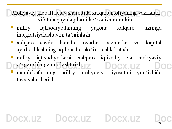 Moliyaviy globallashuv sharoitida xalqaro moliyaning vazifalari 
sifatida quyidagilarni ko ʻ rsatish mumkin:
milliy  iqtisodiyotlarning  yagona  xalqaro  tizimga 
integratsiyalashuvini ta’minlash;
xalqaro  savdo  hamda  tovarlar,  xizmatlar  va  kapital 
ayirboshlashning oqilona harakatini tashkil etish;
milliy  iqtisodiyotlarni  xalqaro  iqtisodiy  va  moliyaviy 
o ʻ zgarishlarga moslashtirish;
mamlakatlarning  milliy  moliyaviy  siyosatini  yuritishida 
tavsiyalar berish.
26