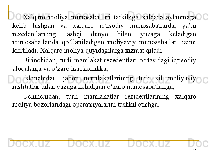 Xalqaro  moliya  munosabatlari  tarkibiga  xalqaro  aylanmaga 
kelib  tushgan  va  xalqaro  iqtisodiy  munosabatlarda,  ya’ni 
rezedentlarning  tashqi  dunyo  bilan  yuzaga  keladigan 
munosabatlarida  qo’llaniladigan  moliyaviy  munosabatlar  tizimi 
kiritiladi. Xalqaro moliya quyidagilarga xizmat qiladi:
Birinchidan,  turli  mamlakat  rezedentlari  o rtasidagi  iqtisodiy ʻ
aloqalarga va o zaro hamkorlikka; 	
ʻ
Ikkinchidan,  jahon  mamlakatlarining  turli  xil  moliyaviy 
institutlar bilan yuzaga keladigan o ʻ zaro munosabatlariga;
Uchinchidan,  turli  mamlakatlar  rezidentlarining  xalqaro 
moliya bozorlaridagi operatsiyalarini tashkil etishga.
27 