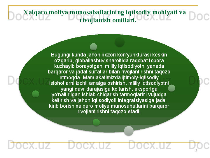 Xalqaro moliya munosabatlarining iqtisodiy mohiyati va 
rivojlanish omillari. 
Bugungi kunda jahon bozori kon’yunkturasi keskin 
o zgarib, globallashuv sharoitida raqobat tobora ʻ
kuchayib borayotgani milliy iqtisodiyotni yanada 
barqaror va jadal sur’atlar bilan rivojlantirishni taqozo 
etmoqda. Mamlakatimizda ijtimoiy-iqtisodiy 
islohotlarni izchil amalga oshirish, milliy iqtisodiyotni 
yangi davr darajasiga ko tarish, eksportga 	
ʻ
yo naltirilgan ishlab chiqarish tarmoqlarini vujudga 	
ʻ
keltirish va jahon iqtisodiyoti integratsiyasiga jadal 
kirib borish xalqaro moliya munosabatlarini barqaror 
rivojlantirishni taqozo etadi.
3        