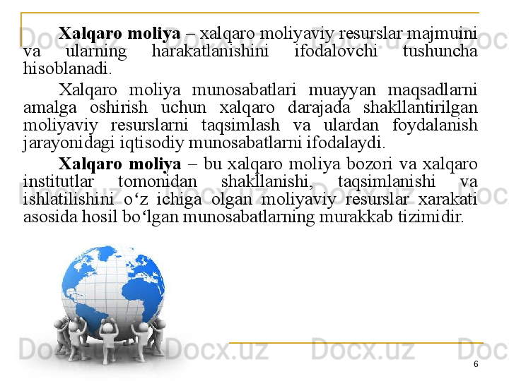 6Xalqaro moliya  – xalqaro moliyaviy resurslar majmuini 
va  ularning  harakatlanishini  ifodalovchi  tushuncha 
hisoblanadi. 
Xalqaro  moliya  munosabatlari  muayyan  maqsadlarni 
amalga  oshirish  uchun  xalqaro  darajada  shakllantirilgan 
moliyaviy  resurslarni  taqsimlash  va  ulardan  foydalanish 
jarayonidagi iqtisodiy munosabatlarni ifodalaydi. 
Xalqaro  moliya  –  bu  xalqaro  moliya  bozori  va  xalqaro 
institutlar  tomonidan  shakllanishi,  taqsimlanishi  va 
ishlatilishini  o z  ichiga  olgan  moliyaviy  resurslar  xarakati ʻ
asosida hosil bo lgan munosabatlarning murakkab tizimidir.	
ʻ 