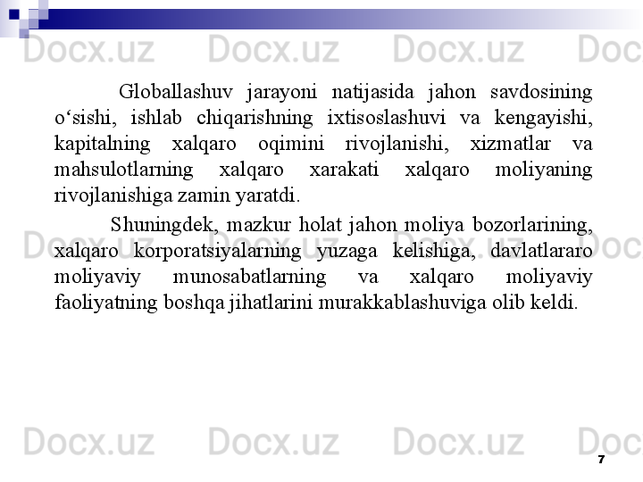 7Globallashuv  jarayoni  natijasida  jahon  savdosining 
o sishi,  ishlab  chiqarishning  ixtisoslashuvi  va  kengayishi, ʻ
kapitalning  xalqaro  oqimini  rivojlanishi,  xizmatlar  va 
mahsulotlarning  xalqaro  xarakati  xalqaro  moliyaning 
rivojlanishiga zamin yaratdi. 
Shuningdek,  mazkur  holat  jahon  moliya  bozorlarining, 
xalqaro  korporatsiyalarning  yuzaga  kelishiga,  davlatlararo 
moliyaviy  munosabatlarning  va  xalqaro  moliyaviy 
faoliyatning boshqa jihatlarini murakkablashuviga olib keldi. 