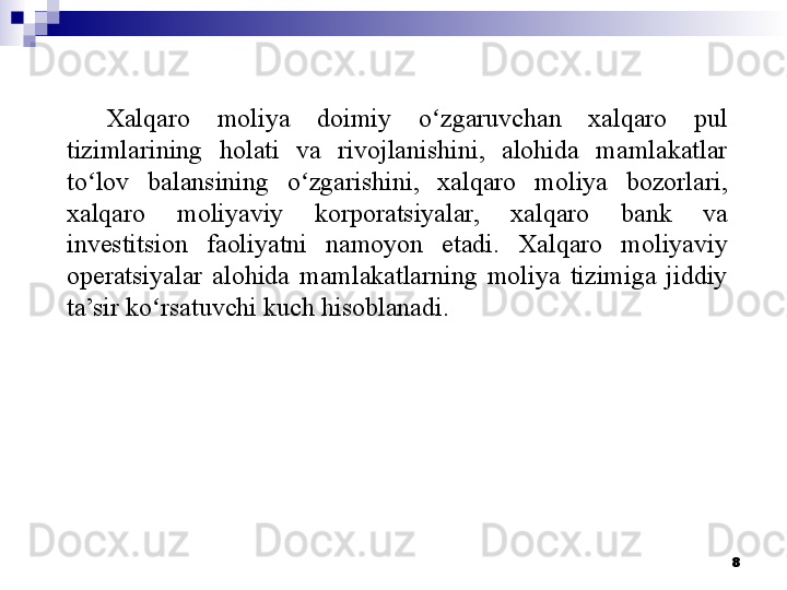 Xalqaro  moliya  doimiy  o zgaruvchan  xalqaro  pul ʻ
tizimlarining  holati  va  rivojlanishini,  alohida  mamlakatlar 
to lov  balansining  o zgarishini,  xalqaro  moliya  bozorlari, 	
ʻ ʻ
xalqaro  moliyaviy  korporatsiyalar,  xalqaro  bank  va 
investitsion  faoliyatni  namoyon  etadi.  Xalqaro  moliyaviy 
operatsiyalar  alohida  mamlakatlarning  moliya  tizimiga  jiddiy 
ta’sir ko rsatuvchi kuch hisoblanadi.	
ʻ
 
8 