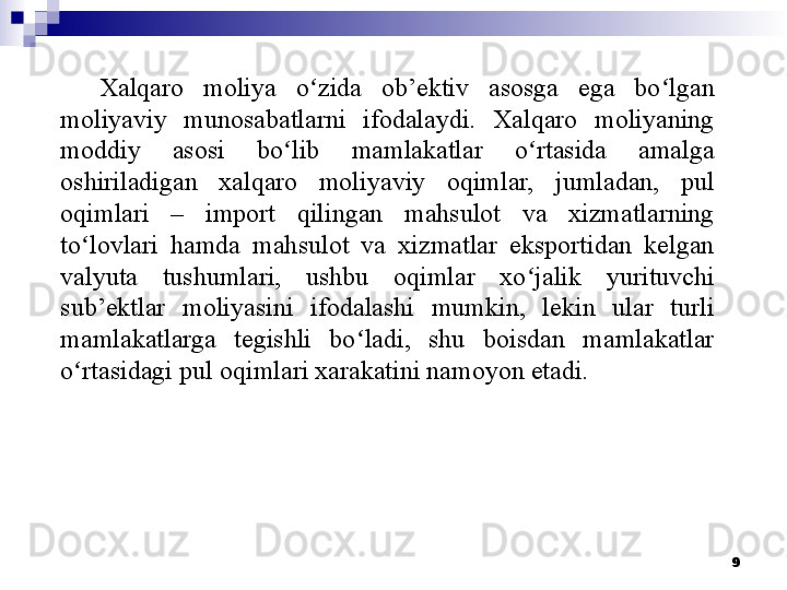 Xalqaro  moliya  o zida  ob’ektiv  asosga  ega  bo lgan ʻ ʻ
moliyaviy  munosabatlarni  ifodalaydi.  Xalqaro  moliyaning 
moddiy  asosi  bo lib  mamlakatlar  o rtasida  amalga 	
ʻ ʻ
oshiriladigan  xalqaro  moliyaviy  oqimlar,  jumladan,  pul 
oqimlari  –  import  qilingan  mahsulot  va  xizmatlarning 
to lovlari  hamda  mahsulot  va  xizmatlar  eksportidan  kelgan 	
ʻ
valyuta  tushumlari,  ushbu  oqimlar  xo jalik  yurituvchi 	
ʻ
sub’ektlar  moliyasini  ifodalashi  mumkin,  lekin  ular  turli 
mamlakatlarga  tegishli  bo ladi,  shu  boisdan  mamlakatlar 	
ʻ
o rtasidagi pul oqimlari xarakatini namoyon etadi. 	
ʻ
9 