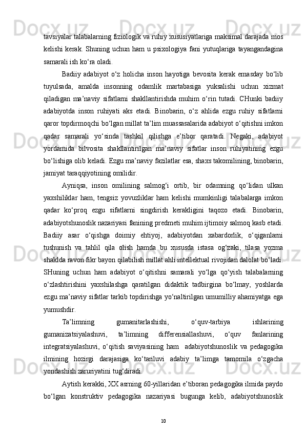 tavsiyalar talabalarning fiziologik va ruhiy xususiyatlariga maksimal darajada mos
kelishi  kerak.  Shuning  uchun  ham  u  psixologiya   fani  yutuqlariga  tayangandagina
samarali ish ko‘ra oladi. 
Badiiy   adabiyot   o‘z   holicha   inson   hayotiga   bevosita   kerak   emasday   bo‘lib
tuyulsada,   amalda   insonning   odamlik   martabasiga   yuksalishi   uchun   xizmat
qiladigan   ma’naviy   sifatlarni   shakllantirishda   muhim   o‘rin   tutadi.   CHunki   badiiy
adabiyotda   inson   ruhiyati   aks   etadi.   Binobarin,   o‘z   ahlida   ezgu   ruhiy   sifatlarni
qaror topdirmoqchi bo‘lgan millat ta’lim muassasalarida adabiyot o‘qitishni imkon
qadar   samarali   yo‘sinda   tashkil   qilishga   e’tibor   qaratadi.   Negaki,   adabiyot
yordamida   bilvosita   shakllantirilgan   ma’naviy   sifatlar   inson   ruhiyatining   ezgu
bo‘lishiga olib keladi. Ezgu ma’naviy fazilatlar esa, shaxs takomilining, binobarin,
jamiyat taraqqiyotining omilidir. 
Ayniqsa,   inson   omilining   salmog‘i   ortib,   bir   odamning   qo‘lidan   ulkan
yaxshiliklar   ham,   tengsiz   yovuzliklar   ham   kelishi   mumkinligi   talabalarga   imkon
qadar   ko‘proq   ezgu   sifatlarni   singdirish   kerakligini   taqozo   etadi.   Binobarin,
adabiyotshunoslik nazariyasi fanining predmeti muhim ijtimoiy salmoq kasb etadi.
Badiiy   asar   o‘qishga   doimiy   ehtiyoj,   adabiyotdan   xabardorlik,   o‘qiganlarni
tushunish   va   tahlil   qila   olish   hamda   bu   xususda   istasa   og‘zaki,   tilasa   yozma
shaklda ravon fikr bayon qilabilish millat ahli intellektual rivojidan dalolat bo‘ladi.
SHuning   uchun   ham   adabiyot   o‘qitishni   samarali   yo‘lga   qo‘yish   talabalarning
o‘zlashtirishini   yaxshilashga   qaratilgan   didaktik   tadbirgina   bo‘lmay,   yoshlarda
ezgu ma’naviy sifatlar tarkib topdirishga yo‘naltirilgan umumilliy ahamiyatga ega
yumushdir.
Ta’limning   gumanitarlashishi,   o‘quv-tarbiya   ishlarining
gumanizatsiyalashuvi,   ta’limning   differensiallashuvi,   o‘quv   fanlarining
integratsiyalashuvi,   o‘qitish   saviyasining   ham     adabiyotshunoslik   va   pedagogika
ilmining   hozirgi   darajasiga   ko‘tariluvi   adabiy   ta’limga   tamomila   o‘zgacha
yondashish zaruriyatini tug‘diradi.
Aytish kerakki, XX asrning 60-yillaridan e’tiboran pedagogika ilmida paydo
bo‘lgan   konstruktiv   pedagogika   nazariyasi   bugunga   kelib,   adabiyotshunoslik
10 