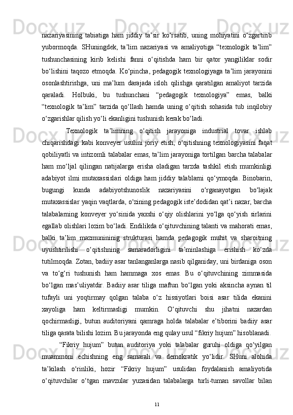 nazariyasining   tabiatiga   ham   jiddiy   ta’sir   ko‘rsatib,   uning   mohiyatini   o‘zgartirib
yubormoqda.   SHuningdek,   ta’lim   nazariyasi   va   amaliyotiga   “texnologik   ta’lim”
tushunchasining   kirib   kelishi   fanni   o‘qitishda   ham   bir   qator   yangiliklar   sodir
bo‘lishini  taqozo  etmoqda. Ko‘pincha,  pedagogik  texnologiyaga ta’lim  jarayonini
osonlashtirishga,   uni   ma’lum   darajada   isloh   qilishga   qaratilgan   amaliyot   tarzida
qaraladi.   Holbuki,   bu   tushunchani   “pedagogik   texnologiya”   emas,   balki
“texnologik   ta’lim”   tarzida   qo‘llash   hamda   uning   o‘qitish   sohasida   tub   inqilobiy
o‘zgarishlar qilish yo‘li ekanligini tushunish kerak bo‘ladi.
  Texnologik   ta’limning   o‘qitish   jarayoniga   industrial   tovar   ishlab
chiqarishdagi   kabi  konveyer   usulini  joriy etish,  o‘qitishning  texnologiyasini  faqat
qobiliyatli va intizomli talabalar emas, ta’lim jarayoniga tortilgan barcha talabalar
ham   mo‘ljal   qilingan   natijalarga   erisha   oladigan   tarzda   tashkil   etish   mumkinligi
adabiyot   ilmi   mutaxassislari   oldiga   ham   jiddiy   talablarni   qo‘ymoqda.   Binobarin,
bugungi   kunda   adabiyotshunoslik   nazariyasini   o‘rganayotgan   bo‘lajak
mutaxassislar yaqin vaqtlarda, o‘zining pedagogik iste’dodidan qat’i nazar, barcha
talabalarning   konveyer   yo‘sinida   yaxshi   o‘qiy   olishlarini   yo‘lga   qo‘yish   sirlarini
egallab olishlari lozim bo‘ladi. Endilikda o‘qituvchining talanti va mahorati emas,
balki   ta’lim   mazmunininig   strukturasi   hamda   pedagogik   muhit   va   sharoitning
uyushtirilishi   o‘qitishning   samaradorligini   ta’minlashiga   erishish   ko‘zda
tutilmoqda. Zotan, badiiy asar tanlanganlarga nasib qilganiday, uni birdaniga oson
va   to‘g‘ri   tushunish   ham   hammaga   xos   emas.   Bu   o‘qituvchining   zimmasida
bo‘lgan   mas’uliyatdir.   Badiiy   asar   tiliga   maftun   bo‘lgan   yoki   aksincha   aynan   til
tufayli   uni   yoqtirmay   qolgan   talaba   o‘z   hissiyotlari   boisi   asar   tilida   ekanini
xayoliga   ham   keltirmasligi   mumkin.   O‘qituvchi   shu   jihatni   nazardan
qochirmasligi,   butun   auditoriyani   qamraga   holda   talabalar   e’tiborini   badiiy   asar
tiliga qarata bilishi lozim. Bu jarayonda eng qulay usul “fikriy hujum” hisoblanadi.
“Fikriy   hujum”   butun   auditoriya   yoki   talabalar   guruhi   oldiga   qo‘yilgan
muammoni   echishning   eng   samarali   va   demokratik   yo‘lidir.   SHuni   alohida
ta’kilash   o‘rinliki,   hozir   “Fikriy   hujum”   usulidan   foydalanish   amaliyotida
o‘qituvchilar   o‘tgan   mavzular   yuzasidan   talabalarga   turli-tuman   savollar   bilan
11 