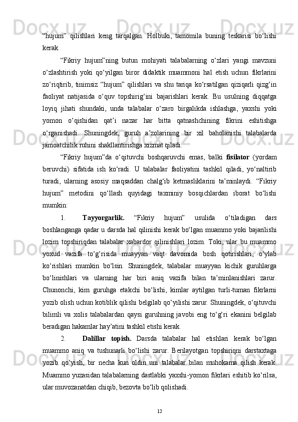 “hujum”   qilishlari   keng   tarqalgan.   Holbuki,   tamomila   buning   teskarisi   bo‘lishi
kerak. 
“Fikriy   hujum”ning   butun   mohiyati   talabalarning   o‘zlari   yangi   mavzuni
o‘zlashtirish   yoki   qo‘yilgan   biror   didaktik   muammoni   hal   etish   uchun   fikrlarini
zo‘riqtirib,   tinimsiz   “hujum”   qilishlari   va   shu   tariqa   ko‘rsatilgan   qiziqarli   qizg‘in
faoliyat   natijasida   o‘quv   topshirig‘ini   bajarishlari   kerak.   Bu   usulning   diqqatga
loyiq   jihati   shundaki,   unda   talabalar   o‘zaro   birgalikda   ishlashga,   yaxshi   yoki
yomon   o‘qishidan   qat’i   nazar   har   bitta   qatnashchining   fikrini   eshitishga
o‘rganishadi.   Shuningdek,   guruh   a’zolarining   bir   xil   baholanishi   talabalarda
jamoatchilik ruhini shakllantirishga xizmat qiladi.
“Fikriy   hujum”da   o‘qituvchi   boshqaruvchi   emas,   balki   fisilator   (yordam
beruvchi)   sifatida   ish   ko‘radi.   U   talabalar   faoliyatini   tashkil   qiladi,   yo‘naltirib
turadi,   ularning   asosiy   maqsaddan   chalg‘ib   ketmasliklarini   ta’minlaydi.   “Fikriy
hujum”   metodini   qo‘llash   quyidagi   taxminiy   bosqichlardan   iborat   bo‘lishi
mumkin:
1. Tayyorgarlik.   “Fikriy   hujum”   usulida   o‘tiladigan   dars
boshlanganga qadar u darsda hal qilinishi kerak bo‘lgan muammo yoki bajarilishi
lozim   topshiriqdan   talabalar   xabardor   qilinishlari   lozim.   Toki,   ular   bu   muammo
yoxud   vazifa   to‘g‘risida   muayyan   vaqt   davomida   bosh   qotirishlari,   o‘ylab
ko‘rishlari   mumkin   bo‘lsin.   Shuningdek,   talabalar   muayyan   kichik   guruhlarga
bo‘linishlari   va   ularning   har   biri   aniq   vazifa   bilan   ta’minlanishlari   zarur.
Chunonchi,   kim   guruhga   etakchi   bo‘lishi,   kimlar   aytilgan   turli-tuman   fikrlarni
yozib olish uchun kotiblik qilishi belgilab qo‘yilishi zarur. Shuningdek, o‘qituvchi
bilimli   va   xolis   talabalardan   qaysi   guruhning   javobi   eng   to‘g‘ri   ekanini   belgilab
beradigan hakamlar hay’atini tashkil etishi kerak.
2. Dalillar   topish.   Darsda   talabalar   hal   etishlari   kerak   bo‘lgan
muammo   aniq   va   tushunarli   bo‘lishi   zarur.   Berilayotgan   topshiriqni   darstaxtaga
yozib   qo‘yish,   bir   necha   kun   oldin   uni   talabalar   bilan   muhokama   qilish   kerak.
Muammo yuzasidan talabalarning dastlabki yaxshi-yomon fikrlari eshitib ko‘rilsa,
ular muvozanatdan chiqib, bezovta bo‘lib qolishadi.
12 