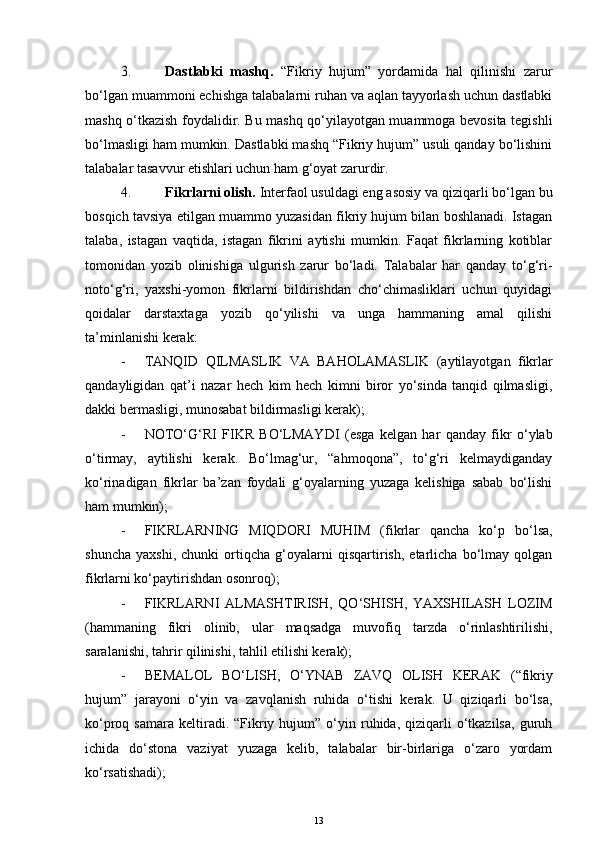 3. Dastlabki   mashq.   “Fikriy   hujum”   yordamida   hal   qilinishi   zarur
bo‘lgan muammoni echishga talabalarni ruhan va aqlan tayyorlash uchun dastlabki
mashq o‘tkazish foydalidir. Bu mashq qo‘yilayotgan muammoga bevosita tegishli
bo‘lmasligi ham mumkin. Dastlabki mashq “Fikriy hujum” usuli qanday bo‘lishini
talabalar tasavvur etishlari uchun ham g‘oyat zarurdir.
4. Fikrlarni olish.  Interfaol usuldagi eng asosiy va qiziqarli bo‘lgan bu
bosqich tavsiya etilgan muammo yuzasidan fikriy hujum bilan boshlanadi. Istagan
talaba,   istagan   vaqtida,   istagan   fikrini   aytishi   mumkin.   Faqat   fikrlarning   kotiblar
tomonidan   yozib   olinishiga   ulgurish   zarur   bo‘ladi.   Talabalar   har   qanday   to‘g‘ri-
noto‘g‘ri,   yaxshi-yomon   fikrlarni   bildirishdan   cho‘chimasliklari   uchun   quyidagi
qoidalar   darstaxtaga   yozib   qo‘yilishi   va   unga   hammaning   amal   qilishi
ta’minlanishi kerak:
- TANQID   QILMASLIK   VA   BAHOLAMASLIK   (aytilayotgan   fikrlar
qandayligidan   qat’i   nazar   hech   kim   hech   kimni   biror   yo‘sinda   tanqid   qilmasligi,
dakki bermasligi, munosabat bildirmasligi kerak);
- NOTO‘G‘RI   FIKR   BO‘LMAYDI   (esga   kelgan   har   qanday   fikr   o‘ylab
o‘tirmay,   aytilishi   kerak.   Bo‘lmag‘ur,   “ahmoqona”,   to‘g‘ri   kelmaydiganday
ko‘rinadigan   fikrlar   ba’zan   foydali   g‘oyalarning   yuzaga   kelishiga   sabab   bo‘lishi
ham mumkin);
- FIKRLARNING   MIQDORI   MUHIM   (fikrlar   qancha   ko‘p   bo‘lsa,
shuncha   yaxshi,   chunki   ortiqcha   g‘oyalarni   qisqartirish,   etarlicha   bo‘lmay   qolgan
fikrlarni ko‘paytirishdan osonroq);
- FIKRLARNI   ALMASHTIRISH,   QO‘SHISH,   YAXSHILASH   LOZIM
(hammaning   fikri   olinib,   ular   maqsadga   muvofiq   tarzda   o‘rinlashtirilishi,
saralanishi, tahrir qilinishi, tahlil etilishi kerak);
- BEMALOL   BO‘LISH,   O‘YNAB   ZAVQ   OLISH   KERAK   (“fikriy
hujum”   jarayoni   o‘yin   va   zavqlanish   ruhida   o‘tishi   kerak.   U   qiziqarli   bo‘lsa,
ko‘proq  samara  keltiradi.  “Fikriy  hujum”  o‘yin  ruhida,   qiziqarli  o‘tkazilsa,   guruh
ichida   do‘stona   vaziyat   yuzaga   kelib,   talabalar   bir-birlariga   o‘zaro   yordam
ko‘rsatishadi);
13 