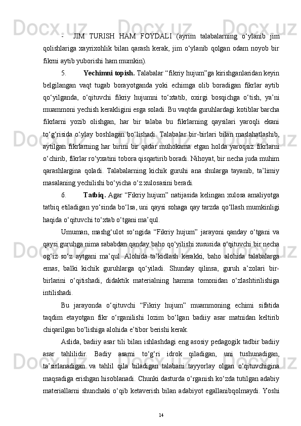 - JIM   TURISH   HAM   FOYDALI   (ayrim   talabalarning   o‘ylanib   jim
qolishlariga   xayrixohlik   bilan   qarash   kerak,   jim   o‘ylanib   qolgan   odam   noyob   bir
fikrni aytib yuborishi ham mumkin).
5. Yechimni topish.  Talabalar “fikriy hujum”ga kirishganlaridan keyin
belgilangan   vaqt   tugab   borayotganda   yoki   echimga   olib   boradigan   fikrlar   aytib
qo‘yilganda,   o‘qituvchi   fikriy   hujumni   to‘xtatib,   oxirgi   bosqichga   o‘tish,   ya’ni
muammoni yechish kerakligini esga soladi. Bu vaqtda guruhlardagi kotiblar barcha
fikrlarni   yozib   olishgan,   har   bir   talaba   bu   fikrlarning   qaysilari   yaroqli   ekani
to‘g‘risida   o‘ylay   boshlagan   bo‘lishadi.   Talabalar   bir-birlari   bilan   maslahatlashib,
aytilgan   fikrlarning   har   birini   bir   qadar   muhokama   etgan   holda   yaroqsiz   fikrlarni
o‘chirib, fikrlar ro‘yxatini tobora qisqartirib boradi. Nihoyat, bir necha juda muhim
qarashlargina   qoladi.   Talabalarning   kichik   guruhi   ana   shularga   tayanib,   ta’limiy
masalaning  y echilishi bo‘yicha o‘z xulosasini beradi.
6. Tatbiq.   Agar “Fikriy hujum” natijasida kelingan xulosa amaliyotga
tatbiq etiladigan yo‘sinda bo‘lsa, uni qaysi sohaga qay tarzda qo‘llash mumkinligi
haqida o‘qituvchi to‘xtab o‘tgani ma’qul. 
Umuman,   mashg‘ulot   so‘ngida   “Fikriy   hujum”   jarayoni   qanday   o‘tgani   va
qaysi guruhga nima sababdan qanday baho qo‘yilishi xususida o‘qituvchi bir necha
og‘iz   so‘z   aytgani   ma’qul.   Alohida   ta’kidlash   kerakki,   baho   alohida   talabalarga
emas,   balki   kichik   guruhlarga   qo‘yiladi.   Shunday   qilinsa,   guruh   a’zolari   bir-
birlarini   o‘qitishadi,   didaktik   materialning   hamma   tomonidan   o‘zlashtirilishiga
intilishadi.
Bu   jarayonda   o‘qituvchi   “Fikriy   hujum”   muammoning   echimi   sifatida
taqdim   etayotgan   fikr   o‘rganilishi   lozim   bo‘lgan   badiiy   asar   matnidan   keltirib
chiqarilgan bo‘lishiga alohida e’tibor berishi kerak.
Aslida, badiiy asar tili bilan ishlashdagi  eng asosiy pedagogik tadbir badiiy
asar   tahlilidir.   Badiy   asarni   to‘g‘ri   idrok   qiladigan,   uni   tushunadigan,
ta’sirlanadigan   va   tahlil   qila   biladigan   talabani   tayyorlay   olgan   o‘qituvchigina
maqsadiga erishgan hisoblanadi. Chunki dasturda o‘rganish ko‘zda tutilgan adabiy
materiallarni  shunchaki   o‘qib  ketaverish   bilan  adabiyot   egallanibqolmaydi.  Yoshi
14 
