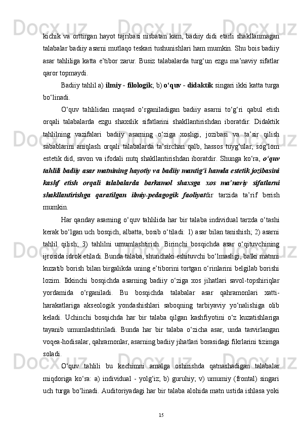kichik   va   orttirgan   hayot   tajribasi   nisbatan   kam,   badiiy   didi   etarli   shakllanmagan
talabalar badiiy asarni mutlaqo teskari tushunishlari ham mumkin. Shu bois badiiy
asar   tahliliga  katta  e’tibor  zarur. Busiz   talabalarda  turg‘un ezgu  ma’naviy sifatlar
qaror topmaydi.
Badiiy tahlil a)  ilmiy - filologik ; b)  o‘quv - didaktik  singari ikki katta turga
bo‘linadi.
O‘quv   tahlilidan   maqsad   o‘rganiladigan   badiiy   asarni   to‘g‘ri   qabul   etish
orqali   talabalarda   ezgu   shaxslik   sifatlarini   shakllantirishdan   iboratdir.   Didaktik
tahlilning   vazifalari   badiiy   asarning   o‘ziga   xosligi,   jozibasi   va   ta’sir   qilish
sabablarini   aniqlash   orqali   talabalarda   ta’sirchan   qalb,   hassos   tuyg‘ular,   sog‘lom
estetik did, ravon va ifodali nutq shakllantirishdan iboratdir. Shunga ko‘ra,   o‘quv
tahlili   badiiy asar matnining hayotiy va badiiy mantig‘i hamda estetik jozibasini
kashf   etish   orqali   talabalarda   barkamol   shaxsga   xos   ma’naviy   sifatlarni
shakllantirishga   qaratilgan   ilmiy-pedagogik   faoliyat dir   tarzida   ta’rif   berish
mumkin.
Har  qanday asarning o‘quv tahlilida har  bir  talaba individual  tarzda o‘tashi
kerak bo‘lgan uch bosqich, albatta, bosib o‘tiladi: 1) asar bilan tanishish; 2) asarni
tahlil   qilish;   3)   tahlilni   umumlashtirish.   Birinchi   bosqichda   asar   o‘qituvchining
ijrosida idrok etiladi. Bunda talaba, shunchaki eshituvchi bo‘lmasligi, balki matnni
kuzatib borish bilan birgalikda uning e’tiborini tortgan o‘rinlarini belgilab borishi
lozim.   Ikkinchi   bosqichda   asarning   badiiy   o‘ziga   xos   jihatlari   savol-topshiriqlar
yordamida   o‘rganiladi.   Bu   bosqichda   talabalar   asar   qahramonlari   xatti-
harakatlariga   akseologik   yondashishlari   saboqning   tarbiyaviy   yo‘nalishiga   olib
keladi.   Uchinchi   bosqichda   har   bir   talaba   qilgan   kashfiyotini   o‘z   kuzatishlariga
tayanib   umumlashtiriladi.   Bunda   har   bir   talaba   o‘zicha   asar,   unda   tasvirlangan
voqea-hodisalar, qahramonlar, asarning badiiy jihatlari borasidagi fikrlarini tizimga
soladi.
O‘quv   tahlili   bu   kechimni   amalga   oshirishda   qatnashadigan   talabalar
miqdoriga   ko‘ra:   a)   individual   -   yolg‘iz;   b)   guruhiy;   v)   umumiy   (frontal)   singari
uch turga bo‘linadi. Auditoriyadagi har bir talaba alohida matn ustida ishlasa yoki
15 