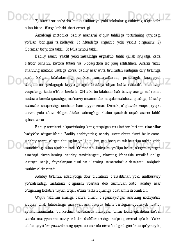 7) biror asar bo‘yicha butun auditoriya yoki talabalar guruhining o‘qituvchi
bilan bir xil fikrga kelishi shart emasligi.
Amaldagi   metodika   badiiy   asarlarni   o‘quv   tahliliga   tortishning   quyidagi
yo‘llari   borligini   ta’kidlaydi:   1)   Muallifga   ergashib   yoki   yaxlit   o‘rganish:   2)
Obrazlar bo‘yicha tahlil. 3) Muammoli tahlil.
Badiiy   asarni   yaxlit   yoki   muallifga   ergashib   tahlil   qilish   syujetga   katta
e’tibor   berishni   ko‘zda   tutadi   va   1-bosqichda   ko‘proq   ishlatiladi.   Asarni   tahlil
etishning mazkur usuliga ko‘ra, badiiy asar o‘rta ta’limdan endigina oliy ta’limga
kirib   kelgan   talabalarning   xarakter   xususiyatlarini,   psixologik   taraqqiyot
darajalarini,   pedagogik   tayyorgarligini   hisobga   olgan   holda   ishlatilib,   matndagi
voqealarga katta e’tibor beriladi. CHunki bu talabalar hali badiiy asarga sof san’at
hodisasi tarzida qarashga, ma’naviy muammolar haqida mulohaza qilishga, falsafiy
xulosalar chiqarishga unchalar ham tayyor emas. Demak, o‘qituvchi voqea, syujet
tasviri   yoki   ifoda   etilgan   fikrlar   salmog‘iga   e’tibor   qaratish   orqali   asarni   tahlil
qilishi zarur.
Badiiy asarlarni o‘rganishning keng tarqalgan usullaridan biri uni   timsollar
bo‘yicha o‘rganish dir. Badiiy adabiyotdagi asosiy  unsur  obraz ekani  bejiz emas.
Adabiy asarni o‘rganishning bu yo‘li uni istalgan bosqich talabalariga tatbiq etish
mumkinligi bilan ajralib turadi. O‘quv tahlilining bu yo‘liga ko‘ra, o‘rganilayotgan
asardagi   timsollarning   qanday   tasvirlangani,   ularning   ifodasida   muallif   qo‘lga
kiritgan   natija,   foydalangan   usul   va   ularning   samaradorlik   darajasini   aniqlash
muhim o‘rin tutadi. 
Adabiy   ta’limni   adabiyotga   doir   bilimlarni   o‘zlashtirish   yoki   mafkuraviy
yo‘nalishdagi   matnlarni   o‘rganish   vositasi   deb   tushunish   xato,   adabiy   asar
o‘zganing holatini tuyish orqali o‘zini taftish qilishga odatlantirish omilidir.
O‘quv   tahlilini   amalga   oshira   bilish,   o‘rganilayotgan   asarning   mohiyatini
aniqlay   olish   talabalarga   muayyan   asar   haqida   bilim   beribgina   qolmaydi.   Hatto,
aytish   mumkinki,   bu   kechim   talabalarda   muayyan   bilim   hosil   qilishdan   ko‘ra,
ularda   muayyan   ma’naviy   sifatlar   shakllantirishga   ko‘proq   xizmat   qiladi.   Ya’ni
talaba qaysi bir yozuvchining qaysi bir asarida nima bo‘lganligini bilib qo‘ymaydi,
18 