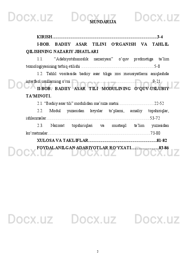 MUNDARIJA
KIRISH.................................................................................................. 3-4
I-BOB.   BADIIY   ASAR   TILINI   O‘RGANISH   VA   TAHLIL
QILISHNING NAZARIY JIHATLARI
1.1.     “Adabiyotshunoslik   nazariyasi”   o‘quv   predmetiga   ta’lim
texnologiyasining tatbiq etilishi ....................................................................5-8 
1.2.   Tahlil   vositasida   badiiy   asar   tiliga   xos   xususiyatlarni   aniqlashda
interfaol usullarning o‘rni ....................................................... .....................9-21
II-BOB.   BADIIY   ASAR   TILI   MODULINING   O‘QUV-USLUBIY
TA’MINOTI .
2.1. “ Badiiy asar tili” modulidan  ma’ruza matni................................. 22-52
2.2.   Modul   yuzasidan   keyslar   to‘plami,   amaliy   topshiriqlar,
ishlanmalar................................................................................................. 53-72
2.3.   Nazorat   topshiriqlari   va   mustaqil   ta’lim   yuzasidan
ko‘rsatmalar................................................................................................ 73-80
XULOSA VA TAKLIFLAR................................................................ 81-82
FOYDALANILGAN ADABIYOTLAR RO‘YXATI.......................... 83-86
2 