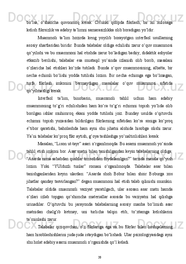 bo‘lsa,   o‘shancha   quvonmoq   kerak.   CHunki   qolipda   fikrlash,   bir   xil   xulosaga
kelish fikrsizlik va adabiy ta’limni samarasizlikka olib boradigan yo‘ldir. 
Muammoli   ta’lim   hozirda   keng   yoyilib   borayotgan   interfaol   usullarning
asosiy shartlaridan biridir. Bunda talabalar oldiga echilishi zarur o‘quv muammosi
qo‘yilishi va bu muammoni hal etishda zarur bo‘ladigan badiiy, didaktik ashyolar
etkazib   berilishi,   talabalar   esa   mustaqil   yo‘sinda   izlanish   olib   borib,   masalani
o‘zlaricha   hal   etishlari   ko‘zda   tutiladi.   Bunda   o‘quv   muammosining,   albatta,   bir
necha   echimli   bo‘lishi   yodda   tutilishi   lozim.   Bir   necha   echimga   ega   bo‘lmagan,
turfa   fikrlash   imkonini   bermaydigan   masalalar   o‘quv   muammosi   sifatida
qo‘yilmasligi kerak.
Interfaol   ta’lim,   binobarin,   muammoli   tahlil   uchun   ham   adabiy
muammoning   to‘g‘ri   echilishidan   ham   ko‘ra   to‘g‘ri   echimni   topish   yo‘lida   olib
borilgan   ishlar   muhimroq   ekani   yodda   tutilishi   joiz.   Bunday   usulda   o‘qituvchi
echimni   topish   yuzasidan   bildirilgan   fikrlarning   sifatidan   ko‘ra   soniga   ko‘proq
e’tibor   qaratishi,   baholashda   ham   ayni   shu   jihatni   alohida   hisobga   olishi   zarur.
Ya’ni talabalar ko‘proq fikr aytish, g‘oya tashlashga yo‘naltirilishlari kerak.
Masalan, “Lison ut-tayr” asari o‘rganilmoqda. Bu asarni muammoli yo‘sinda
tahlil etish imkoni bor. Asar matni bilan tanishilgandan keyin talabalarning oldiga:
“Asarda nima sababdan qushlar timsolidan foydalanilgan?” tarzida masala qo‘yish
lozim.   Yoki   “YUlduzli   tunlar”   romani   o‘rganilmoqda.   Talabalar   asar   bilan
tanishganlaridan   keyin   ulardan:   “Asarda   shoh   Bobur   bilan   shoir   Boburga   xos
jihatlar qanday tasvirlangan?” degan muammoni hal etish talab qilinishi mumkin.
Talabalar   oldida   muammoli   vaziyat   yaratilgach,   ular   asosan   asar   matn   hamda
o‘zlari   izlab   topgan   qo‘shimcha   materiallar   asosida   bu   vaziyatni   hal   qilishga
urinadilar.   O‘qituvchi   bu   jarayonda   talabalarning   asosiy   manba   bo‘lmish   asar
matnidan   chalg‘ib   ketmay,   uni   turlicha   talqin   etib,   to‘xtamga   kelishlarini
ta’minlashi zarur.
Talabalar   qiziquvchan,   o‘z   fikrlariga   ega   va   bu   fikrlar   bilan   boshqalarning
ham hisoblashishlarini juda-juda istaydigan bo‘lishadi. Ular psixologiyasidagi ayni
shu holat adabiy asarni muammoli o‘rganishda qo‘l keladi. 
20 