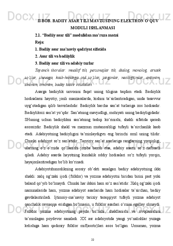 II-BOB.  BADIIY ASAR TILI MAVZUSINING ELEKTRON O‘QUV
MODULI ISHLANMASI
2.1. “Badiiy asar tili” modulidan ma’ruza matni 
Reja:
1. Badiiy asar ma’naviy qadriyat sifatida
2. Asar tili va badiiylik
3. Badiiy asar tili va adabiy turlar
Tayanch   iboralar:   muallif   tili,   personajlar   tili,   dialog,   monolog,   arxaik
so‘zlar,   shevaga,   kasb-hunarga   oid   so‘zlar,   jargonlar,   neologizmlar,   antonim,
sinonim, omonim, badiiy tasvir vositalari
Asarga   badiiylik   unvonini   faqat   uning   tiligina   taqdim   etadi.   Badiiylik
hodisalarni   hayotiy,   jonli   manzaralarda,   kishini   ta’sirlantiradigan,   unda   tasavvur
uyg‘otadigan   qilib   tasvirlashdir.   Badiiylik   barcha   san’at   turlariga   xos   hodisadir.
Badiiyliksiz san’at yo‘qdir. San’atning mavjudligi, mohiyati uning badiiyligidadir.
SHuning   uchun   badiiylikni   san’atning   tashqi   ko‘rinishi,   shakli   sifatida   qarash
asossizdir.   Badiiylik   shakl   va   mazmun   mutanosibligi   tufayli   ta’sirchanlik   kasb
etadi.   Adabiyotning   badiiyligini   ta’minlaydigvn   eng   birinchi   omil   uning   tilidir.
Chunki   adabiyot   so‘z   san’atidir.   Tasviriy   san’at   asarlariga   ranglarning   yorqinligi,
ularning   o‘z   o‘rnida   qo‘llanishi   joziba   baxsh   etsa,   adabiy   asarni   so‘z   nafosatli
qiladi.   Adabiy   asarda   hayotning   kundalik   oddiy   hodisalari   so‘z   tufayli   yorqin,
hayajonlantiradigan bo‘lib ko‘rinadi.
Adabiyotshunoslikning   asosiy   ob’ekti   sanalgan   badiiy   adabiyotning   ikki
shakli:   xalq   og‘zaki   ijodi   (folklor)   va   yozma   adabiyotni   biridan   birini   past   yoki
baland qo‘yib bo‘lmaydi. Chunki har ikkisi ham so‘z san’atidir. Xalq og‘zaki ijodi
namunalarida   ham,   yozma   adabiyot   asarlarida   ham   hodisalar   ta’sirchan,   badiiy
gavdalantiriladi.   Ijtimoiy-ma’naviy   tarixiy   taraqqiyot   tufayli   yozma   adabiyot
qanchalik ravnaqqa erishgan bo‘lmasin, u folklor asarlari o‘rnini egallay olmaydi.
Folklor   yozma   adabiyotning   paydo   bo‘lishi,   shakllanishi   va   rivojlanishini
ta’minlagan   poydevor   sanaladi.   XX   asr   adabiyotida   yangi   yo‘nalishlar   yuzaga
kelishiga   ham   qadimiy   folklor   mif(asotir)lari   asos   bo‘lgan.   Umuman,   yozma
22 