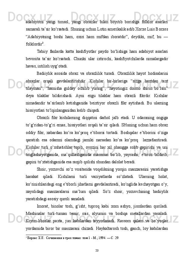 adabiyotni   yangi   timsol,   yangi   obrazlar   bilan   boyitib   borishga   folklor   asarlari
samarali ta’sir ko‘rsatadi. Shuning uchun Lotin amerikalik adib Xorxe Luis Borxes
“Adabiyotning   boshi   ham,   oxiri   ham   mifdan   iboratdir”,   deydiki,   mif,   bu   —
folklordir 3
. 
Tabiiy   fanlarda   katta   kashfiyotlar   paydo   bo‘lishiga   ham   adabiyot   asarlari
bevosita   ta’sir   ko‘rsatadi.   Chunki   ular   ixtirochi,   kashfiyotchilarda   nimalargadir
havas, intilish uyg‘otadi. 
Badiiylik   asosida   obraz   va   obrazlilik   turadi.   O brazlilik   hayot   hodisalarini
obrazlar   orqali   gavdalantirishdir.   Kishilar   bir-birlariga   “sizga   baxtdan   taxt
tilayman”,   “hamisha   gulday   ochilib   yuring”,   “hayotingiz   doimo   shirin   bo‘lsin”
deya   tilaklar   bildirishadi.   Ayni   ezgu   tilaklar   ham   obrazli   fikrdir.   Kishilar
nimadandir   ta’sirlanib   ketishganida   beixtiyor   obrazli   fikr   aytishadi.   Bu   ularning
hissiyotlari to‘lqinlanganidan kelib chiqadi.
Obrazli   fikr   kishilarning   diqqatini   darhol   jalb   etadi.   U   odamning   ongiga
to‘g‘ridan-to‘g‘ri emas, hissiyotlari orqali ta’sir qiladi. SHuning uchun ham obraz
oddiy   fikr,   xabardan   ko‘ra   ko‘proq   e’tiborni   tortadi.   Boshqalar   e’tiborini   o‘ziga
qaratish   esa   odamni   olamdagi   jamiki   narsadan   ko‘ra   ko‘proq     lazzatlantiradi.
Kishilar   turli   o‘xshatishlar   topib,   ovozini   har   xil   ohangga   solib   gapirishi   va   uni
tinglashayotganida,   ma’qullashganida   mamnun   bo‘lib,   yayrashi,   e’tiroz   bildirib,
gapini to‘xtatishganida esa ranjib qolishi shundan dalolat beradi.  
Shoir,   yozuvchi   so‘z   vositasida   voqelikning   yorqin   manzarasini   yaratishga
harakat   qiladi.   Kishilarni   turli   vaziyatlarda   so‘zlatadi.   Ularning   holat,
ko‘rinishlaridagi eng e’tiborli jihatlarni gavdalantiradi, ko‘nglida kechayotgan o‘y,
xayolidagi   manzaralarni   ma’lum   qiladi.   So‘z   shoir,   yozuvchining   badiiylik
yaratishdagi asosiy quroli sanaladi.
Imorat,   binolar   tosh,   g‘isht,   tuproq   kabi   xom   ashyo,   jismlardan   quriladi.
Mashinalar   turli-tuman   temir,   mis,   alyumin   va   boshqa   metallardan   yasaladi.
Kiyim-liboslar   paxta,   jun   kabilardan   tayyorlanadi.   Rassom   qalam   va   bo‘yoqlar
yordamida   biror   bir   manzarani   chizadi.   Haykaltarosh   tosh,   ganch,   loy   kabilardan
3
  Борхес Х.Л.  Сочинения в трех томах: том 1 - М.; 1994. — С. 29.
23 