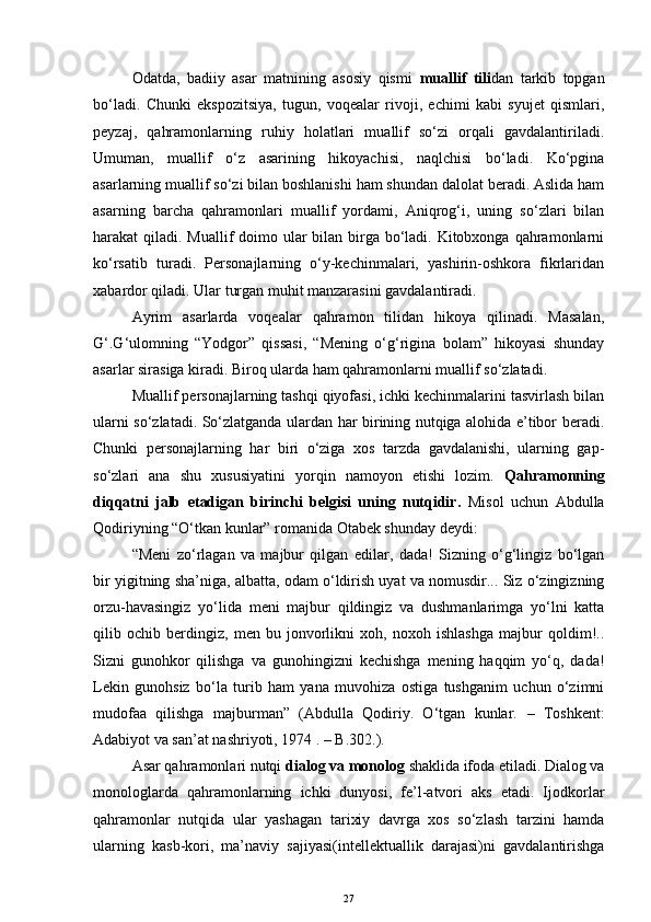 Odatda,   badiiy   asar   matnining   asosiy   qismi   muallif   tili dan   tarkib   topgan
bo‘ladi.   Chunki   ekspozitsiya,   tugun,   voqealar   rivoji,   echimi   kabi   syujet   qismlari,
peyzaj,   qahramonlarning   ruhiy   holatlari   muallif   so‘zi   orqali   gavdalantiriladi.
Umuman,   muallif   o‘z   asarining   hikoyachisi,   naqlchisi   bo‘ladi.   Ko‘pgina
asarlarning muallif so‘zi bilan boshlanishi ham shundan dalolat beradi. Aslida ham
asarning   barcha   qahramonlari   muallif   yordami,   Aniqrog‘i,   uning   so‘zlari   bilan
harakat qiladi. Muallif doimo ular  bilan birga bo‘ladi. Kitobxonga qahramonlarni
ko‘rsatib   turadi.   Personajlarning   o‘y-kechinmalari,   yashirin-oshkora   fikrlaridan
xabardor qiladi. Ular turgan muhit manzarasini gavdalantiradi.
Ayrim   asarlarda   voqealar   qahramon   tilidan   hikoya   qilinadi.   Masalan,
G ‘. G ‘ulomning   “Yodgor”   qissasi,   “Mening   o‘g‘rigina   bolam”   hikoyasi   shunday
asarlar sirasiga kiradi. Biroq ularda ham qahramonlarni muallif so‘zlatadi.
Muallif personajlarning tashqi qiyofasi, ichki kechinmalarini tasvirlash bilan
ularni so‘zlatadi. So‘zlatganda ulardan har birining nutqiga alohida e’tibor beradi.
Chunki   personajlarning   har   biri   o‘ziga   xos   tarzda   gavdalanishi,   ularning   gap-
so‘zlari   ana   shu   xususiyatini   yorqin   namoyon   etishi   lozim.   Qahramonning
diqqatni   jalb   etadigan   birinchi   belgisi   uning   nutqidir.   Misol   uchun   Abdulla
Qodiriyning “O‘t k an kunlar” romanida Otabek shunday deydi: 
“Meni   zo‘rlagan   va   majbur   qilgan   edilar,   dada!   Sizning   o‘g‘lingiz   bo‘lgan
bir yigitning sha’niga, albatta, odam o‘ldirish uyat va nomusdir... Siz o‘zingizning
orzu-havasingiz   yo‘lida   meni   majbur   qildingiz   va   dushmanlarimga   yo‘lni   katta
qilib   ochib   berdingiz,   men   bu   jonvorlikni   xoh,   noxoh   ishlashga   majbur   qoldim!..
Sizni   gunohkor   qilishga   va   gunohingizni   kechishga   mening   haqqim   yo‘q,   dada!
Lekin   gunohsiz   bo‘la   turib   ham   yana   muvohiza   ostiga   tushganim   uchun   o‘zimni
mudofaa   qilishga   majburman”   (Abdulla   Qodiriy.   O‘tgan   kunlar.   –   Toshkent:
Adabiyot va san’at nashriyoti, 1974 .  –  B.302.).
Asar qahramonlari nutqi  dialog va monolog  shaklida ifoda etiladi. Dialog va
monologlarda   qahramonlarning   ichki   dunyosi,   fe’l-atvori   aks   etadi.   Ijodkorlar
qahramonlar   nutqida   ular   yashagan   tarixiy   davrga   xos   so‘zlash   tarzini   hamda
ularning   kasb-kori,   ma’naviy   sajiyasi(intellektuallik   darajasi)ni   gavdalantirishga
27 