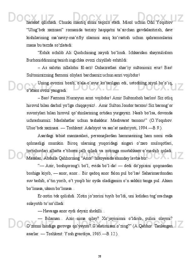 harakat   qilishadi.   Chunki   mantiq   shuni   taqozo   etadi.   Misol   uchun   Odil   Yoqubov
“Ulug‘bek   xazinasi”   romanida   tarixiy   haqiqatni   ta’sirchan   gavdalantirish,   davr
kishilarining   ma’naviy-ma’rifiy   olamini   aniq   ko‘rsatish   uchun   qahramonlarini
mana bu tarzda so‘zlatadi:
“Eshik   ochilib   Ali   Qushchining   xayoli   bo‘lindi.   Ichkaridan   shayxulislom
Burhoniddinning tanish ingichka ovozi chiyillab eshitildi:
–   As   salotin   zillalohu   fil-arz!   Onhazratlari   shar’iy   sultonimiz   erur!   Bas!
Sultonimizning farmoni oliylari barchamiz uchun amri vojibdur!
Uning   ovozini   bosib,   o‘ala-o‘ovur   ko‘tarilgan   edi,   ustodning   xiyol   bo‘o‘iq,
o‘ktam ovozi yangradi:
–   Bas! Farmoni Humoyun amri vojibdur! Amir Sultonshoh barlos! Siz otliq
hirovul bilan darhol yo‘lga chiqqaysiz!.. Amir Sulton Jondor tarxon! Siz barong‘or
suvoriylari bilan hirovul qo‘shinlarining ortidan yurgaysiz. Nasib bo‘lsa, dovonda
uchrashurmiz.   Maslahatlar   uchun   tashakkur.   Mashvarat   tamom!”   (O.Yoqubov.
Uluo‘bek xazinasi. — Toshkent: Adabiyot va san’at nashriyoti, 1994.—B.9.).
Asardagi   tabiat   manzaralari,   personajlardan   hammasining   ham   nomi   esda
qolmasligi   mumkin.   Biroq   ularning   yuqoridagi   singari   o‘zaro   muloqotlari,
tortishuvlari   albatta   e’tiborni   jalb   qiladi   va   xotiraga   mustahkam   o‘rnashib   qoladi.
Masalan, Abdulla Qahhorning “Anor” hikoyasida shunday lavha bor:
“—   Axir,   boshqorong‘i   bo‘l,   evida   bo‘l-da!   —   dedi   do‘ppisini   qoqmasdan
boshiga kiyib, — anor, anor... Bir qadoq anor falon pul  bo‘lsa! Saharimardondan
suv tashib, o‘tin yorib, o‘t yoqib bir oyda oladiganim o‘n sakkiz tanga pul. Akam
bo‘lmasa, ukam bo‘lmasa...
Er-xotin tek qolishdi. Xotin jo‘xorini tuyib bo‘ldi, uni kelidan tog‘orachaga
solayotib to‘no‘illadi:
— Havasga anor eydi deysiz shekilli...
—   Bilaman...   Axir   nima   qilay?   Xo‘jayinimni   o‘ldirib,   pulini   olaymi?
O‘zimni hindiga garovga qo‘yaymi? G‘alatimisan o‘zing?” (A.Qahhor. Tanlangan
asarlar.   — Toshkent: Yosh gvardiya, 1965.—B.12.).
28 