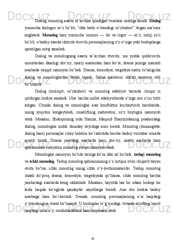 Dialog, monolog asarni ta’sirchan qiladigan vositalar sirasiga kiradi.   Dialog
yunoncha dialogos  so‘z bo‘lib, “ikki  kishi  o‘rtasidagi  so‘zlashuv”  degan  ma’noni
anglatadi.   Monolog   ham   yunoncha   (monos   —   bir   va   logos   —   so‘z,   nutq)   so‘z
bo‘lib, u badiiy asarda ishtirok etuvchi personajlarning o‘z-o‘ziga yoki boshqalarga
qaratilgan nutqi sanaladi.
Dialog   va   monologning   asarni   ta’sirchan   etuvchi,   uni   yodda   qoldiruvchi
unsurlardan   ekanligi   she’riy,   nasriy   asarlardan   ham   ko‘ra,   drama   janriga   mansub
asarlarda yaqqol namoyon bo‘ladi. Drama, komediya, tragediya matni to‘laligicha
dialog   va   monologlardan   tarkib   topadi.   Sahna   asarlarini   ularsiz   tasavvur   etib
bo‘lmaydi. 
Dialog   (muloqot,   so‘zlashuv)   va   monolog   adabiyot   tarixida   chuqur   iz
qoldirgan hodisa sanaladi. Ular barcha millat adabiyotlarida o‘ziga xos o‘rin tutib
kelgan.   Chunki   dialog   va   monologlar   asar   konfliktini   kuchaytirish   barobarida,
uning   syujetini   kengaytiradi,   muallifning   mahoratini,   so‘z   boyligini   namoyish
etadi.   Masalan,   Shekspirning   yoki   Hamza,   Maqsud   Shayxzodaning   pesalaridagi
dialog,   monologlar   xuddi   shunday   deyishga   asos   beradi.   Monolog   (shuningdek,
dialog ham) personajlar ruhiy holatini ko‘rsatishda barcha badiiy vositalar orasida
ajralib   turadi.   Drama   janridagi   asarlarda   ham,   she’riy,   nasriy   asarlarda   ham
qahramonlar ruhiyatini monolog yorqin namoyon etadi. 
Monologlar namoyon bo‘lish tarziga ko‘ra ikki xil bo‘ladi:   tashqi monolog
va  ichki monolog.  Tashqi monolog qahramonning o‘z nutqini ovoz chiqarib bayon
etishi   bo‘lsa,   ichki   monolog   uning   ichki   o‘y-kechinmalaridir.   Tashqi   monolog
shakli   ko‘proq   drama,   komediya,   tragediyada   qo‘llansa,   ichki   monolog   barcha
janrlardagi   asarlarda   keng   ishlatiladi.   Masalan,   hayotda   har   bir   odam   boshqa   bir
kishi   haqida   ko‘nglida   qandaydir   xayollarga   boradi.   Ana   shu   hodisa   badiiy
asarlarga   ham   ko‘chiriladi.   Demak,   monolog   personajlarning   o‘zi   haqidagi
o‘ylaridangina iborat bo‘lmaydi. U boshqalar to‘g‘risidagi, tevarak-atrofdagi hayot
haqidagi orzu-o‘y, mushohadalarni ham mujassam etadi. 
29 