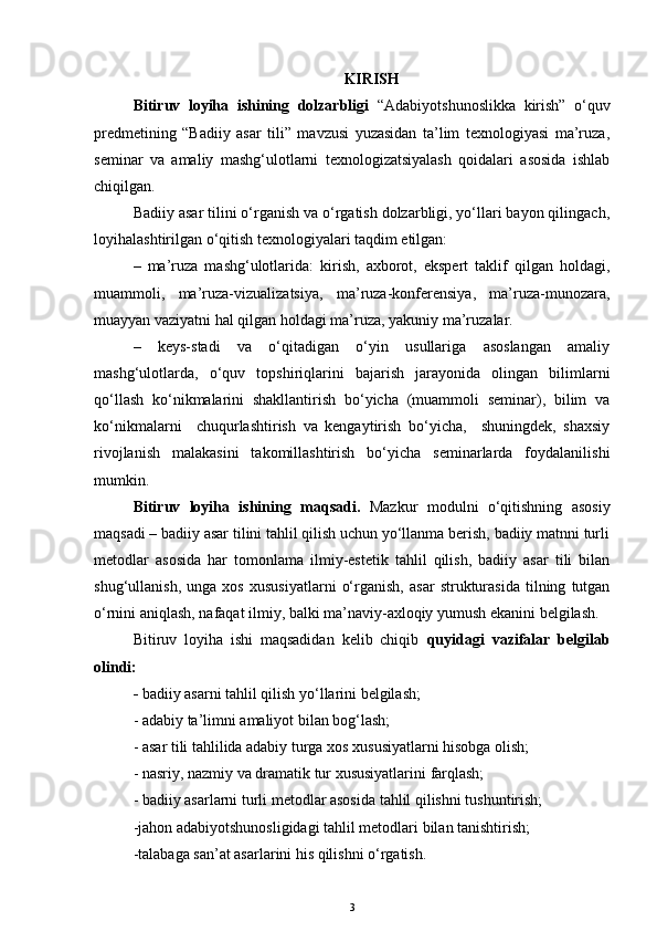KIRISH
Bitiruv   loyiha   ishining   dolzarbligi   “Adabiyotshunoslikka   kirish”   o‘quv
predmetining   “Badiiy   asar   tili”   mavzusi   yuzasidan   ta’lim   texnologiyasi   ma’ruza,
seminar   va   amaliy   mashg‘ulotlarni   texnologizatsiyalash   qoidalari   asosida   ishlab
chiqilgan. 
Badiiy asar tilini o‘rganish va o‘rgatish dolzarbligi, yo‘llari bayon qilingach,
loyihalashtirilgan o‘qitish texnologiyalari taqdim etilgan: 
–   ma’ruza   mashg‘ulotlarida:   kirish,   axborot,   ekspert   taklif   qilgan   holdagi,
muammoli,   ma’ruza-vizualizatsiya,   ma’ruza-konferensiya,   ma’ruza-munozara,
muayyan vaziyatni hal qilgan holdagi ma’ruza, yakuniy ma’ruzalar.
–   keys-stadi   va   o‘qitadigan   o‘yin   usullariga   asoslangan   amaliy
mashg‘ulotlarda,   o‘quv   topshiriqlarini   bajarish   jarayonida   olingan   bilimlarni
qo‘llash   ko‘nikmalarini   shakllantirish   bo‘yicha   (muammoli   seminar),   bilim   va
ko‘nikmalarni     chuqurlashtirish   va   kengaytirish   bo‘yicha,     shuningdek,   shaxsiy
rivojlanish   malakasini   takomillashtirish   bo‘yicha   seminarlarda   foydalanilishi
mumkin.
Bitiruv   loyiha   ishining   maqsadi.   Mazkur   modulni   o‘qitishning   asosiy
maqsadi – badiiy asar tilini tahlil qilish uchun yo‘llanma berish, badiiy matnni turli
metodlar   asosida   har   tomonlama   ilmiy-estetik   tahlil   qilish,   badiiy   asar   tili   bilan
shug‘ullanish,   unga   xos   xususiyatlarni   o‘rganish,   asar   strukturasida   tilning   tutgan
o‘rnini aniqlash, nafaqat ilmiy, balki ma’naviy-axloqiy yumush ekanini belgilash.
Bitiruv   loyiha   ishi   maqsadidan   kelib   chiqib   quyidagi   vazifalar   belgilab
olindi:
-  badiiy asarni tahlil qilish yo‘llarini belgilash;
- adabiy ta’limni amaliyot bilan bog‘lash;
- asar tili tahlilida adabiy turga xos xususiyatlarni hisobga olish;
- nasriy, nazmiy va dramatik tur xususiyatlarini farqlash;
- badiiy asarlarni turli metodlar asosida tahlil qilishni tushuntirish;
-jahon adabiyotshunosligidagi tahlil metodlari bilan tanishtirish;
-talabaga san’at asarlarini his qilishni o‘rgatish.
3 