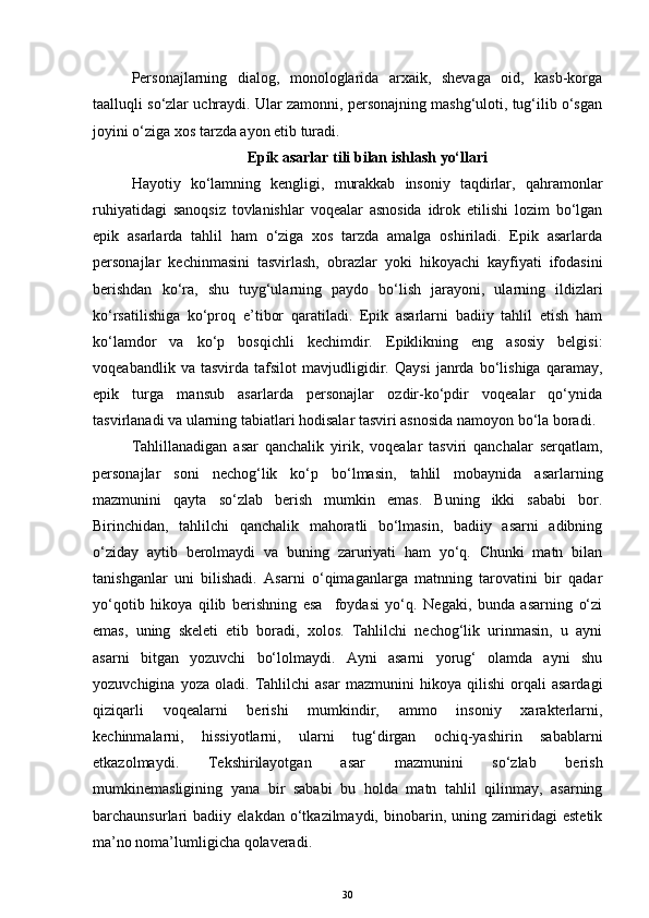 Personajlarning   dialog,   monologlarida   arxaik,   shevaga   oid,   kasb-korga
taalluqli so‘zlar uchraydi. Ular zamonni, personajning mashg‘uloti, tug‘ilib o‘sgan
joyini o‘ziga xos tarzda ayon etib turadi. 
Epik asarlar  tili bilan ishlash  yo‘llari
Hayotiy   ko‘lamning   kengligi,   murakkab   insoniy   taqdirlar,   qahramonlar
ruhiyatidagi   sanoqsiz   tovlanishlar   voqealar   asnosida   idrok   etilishi   lozim   bo‘lgan
epik   asarlarda   tahlil   ham   o‘ziga   xos   tarzda   amalga   oshiriladi.   Epik   asarlarda
personajlar   kechinmasini   tasvirlash,   obrazlar   yoki   hikoyachi   kayfiyati   ifodasini
berishdan   ko‘ra,   shu   tuyg‘ularning   paydo   bo‘lish   jarayoni,   ularning   ildizlari
ko‘rsatilishiga   ko‘proq   e’tibor   qaratiladi.   Epik   asarlarni   badiiy   tahlil   etish   ham
ko‘lamdor   va   ko‘p   bosqichli   kechimdir.   Epiklikning   eng   asosiy   belgisi:
voqeabandlik   va   tasvirda   tafsilot   mavjudligidir.   Qaysi   janrda   bo‘lishiga   qaramay,
epik   turga   mansub   asarlarda   personajlar   ozdir-ko‘pdir   voqealar   qo‘ynida
tasvirlanadi va ularning tabiatlari hodisalar tasviri asnosida namoyon bo‘la boradi.
Tahlillanadigan   asar   qanchalik   yirik,   voqealar   tasviri   qanchalar   serqatlam,
personajlar   soni   nechog‘lik   ko‘p   bo‘lmasin,   tahlil   mobaynida   asarlarning
mazmunini   qayta   so‘zlab   berish   mumkin   emas.   Buning   ikki   sababi   bor.
Birinchidan,   tahlilchi   qanchalik   mahoratli   bo‘lmasin,   badiiy   asarni   adibning
o‘ziday   aytib   berolmaydi   va   buning   zaruriyati   ham   yo‘q.   Chunki   matn   bilan
tanishganlar   uni   bilishadi.   Asarni   o‘qimaganlarga   matnning   tarovatini   bir   qadar
yo‘qotib   hikoya   qilib   berishning   esa     foydasi   yo‘q.   Negaki,   bunda   asarning   o‘zi
emas,   uning   skeleti   etib   boradi,   xolos.   Tahlilchi   nechog‘lik   urinmasin,   u   ayni
asarni   bitgan   yozuvchi   bo‘lolmaydi.   Ayni   asarni   yorug‘   olamda   ayni   shu
yozuvchigina   yoza   oladi.   Tahlilchi   asar   mazmunini   hikoya   qilishi   orqali   asardagi
qiziqarli   voqealarni   berishi   mumkindir,   ammo   insoniy   xarakterlarni,
kechinmalarni,   hissiyotlarni,   ularni   tug‘dirgan   ochiq-yashirin   sabablarni
etkazolmaydi.   Tekshirilayotgan   asar   mazmunini   so‘zlab   berish
mumkinemasligining   yana   bir   sababi   bu   holda   matn   tahlil   qilinmay,   asarning
barchaunsurlari   badiiy   elakdan  o‘tkazilmaydi,   binobarin,   uning  zamiridagi   estetik
ma’no noma’lumligicha qolaveradi.
30 