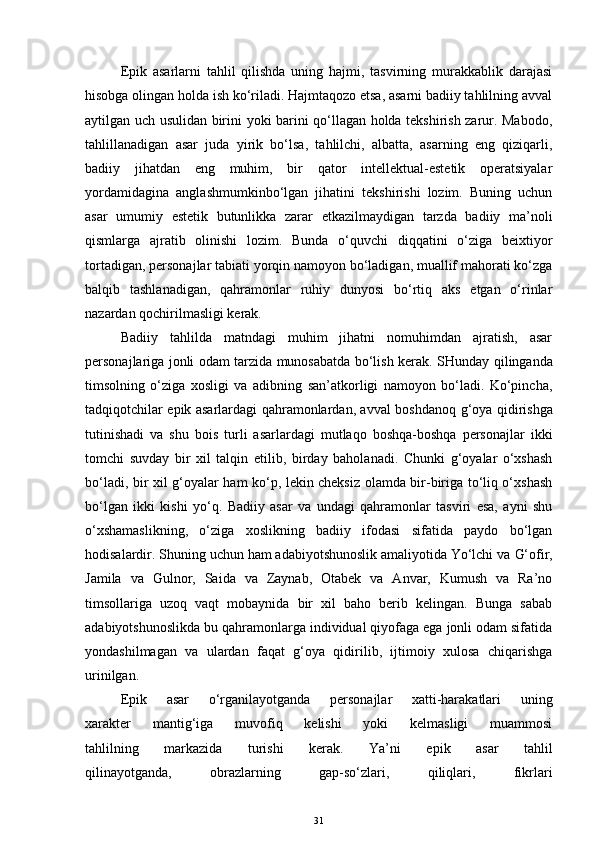 Epik   asarlarni   tahlil   qilishda   uning   hajmi,   tasvirning   murakkablik   darajasi
hisobga olingan holda ish ko‘riladi. Hajmtaqozo etsa, asarni badiiy tahlilning avval
aytilgan uch usulidan birini yoki barini qo‘llagan holda tekshirish zarur. Mabodo,
tahlillanadigan   asar   juda   yirik   bo‘lsa,   tahlilchi,   albatta,   asarning   eng   qiziqarli,
badiiy   jihatdan   eng   muhim,   bir   qator   intellektual-estetik   operatsiyalar
yordamidagina   anglashmumkinbo‘lgan   jihatini   tekshirishi   lozim.   Buning   uchun
asar   umumiy   estetik   butunlikka   zarar   etkazilmaydigan   tarzda   badiiy   ma’noli
qismlarga   ajratib   olinishi   lozim.   Bunda   o‘quvchi   diqqatini   o‘ziga   beixtiyor
tortadigan, personajlar tabiati yorqin namoyon bo‘ladigan, muallif mahorati ko‘zga
balqib   tashlanadigan,   qahramonlar   ruhiy   dunyosi   bo‘rtiq   aks   etgan   o‘rinlar
nazardan qochirilmasligi kerak.
Badiiy   tahlilda   matndagi   muhim   jihatni   nomuhimdan   ajratish,   asar
personajlariga jonli odam tarzida munosabatda bo‘lish kerak.   SHunday   qi linganda
timsolning   o‘ziga   xosligi   va   adibning   san’atkorligi   namoyon   bo‘ladi.   Ko‘pincha,
tadqiqotchilar epik asarlardagi qahramonlardan, avval boshdanoq   g‘ oya qidirishga
tutinishadi   va   shu   bois   turli   asarlardagi   mutlaqo   boshqa-boshqa   personajlar   ikki
tomchi   suvday   bir   xil   talqin   etil ib,   birday   bahola n adi.   Chunki   g‘oyalar   o‘xshash
bo‘ladi, bir xil g‘oyalar ham ko‘p, lekin cheksiz olamda bir-biriga to‘liq o‘xshash
bo‘lgan   ikki   kishi   yo‘q.   Badiiy   asar   va   undagi   qahramonlar   tasviri   esa,   ayni   shu
o‘xshamaslikning,   o‘ziga   xoslikning   badiiy   ifodasi   sifatida   paydo   bo‘lgan
hodisalardir. Shuning uchun ham adabiyotshunoslik amaliyotida Yo‘lchi va  G‘ ofir,
Jamila   va   Gulnor,   Saida   va   Zaynab,   Otabek   va   Anvar,   Kumush   va   Ra’no
timsollariga   uzoq   vaqt   mobaynida   bir   xil   baho   berib   kelingan.   Bunga   sabab
adabiyotshunosl ikd a bu qahramonlarga individual qiyofaga ega jonli odam sifatida
yondash il magan   va   ulardan   faqat   g‘oya   qidirilib,   ijtimoiy   xulosa   chiqarishga
urinilgan.
Epik   asar   o‘rganilayotganda   personajlar   xatti-harakatlari   uning
xarakter   mantig‘iga   muvofiq   kelishi   yoki   kelmasligi   muammosi
tahlilning   markazida   turishi   kerak.   Ya’ni   epik   asar   tahlil
qilinayotganda,   obrazlarning   gap-so‘zlari,   qiliqlari,   fikrlari
31 