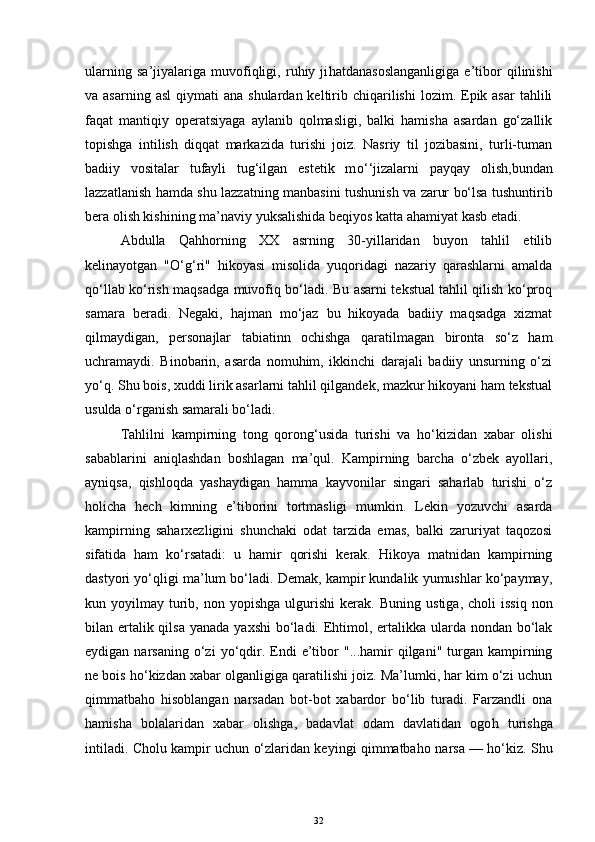 ularning   sa’jiyalariga   muvofiqligi,   ruhiy   ji h atdanasoslanganligiga   e’tibor   qilinishi
va asarning  asl  qiymati   ana  shulardan keltirib chiqarilishi   lozim. Epik asar  tahlili
faqat   mantiqiy   operatsiyaga   aylanib   qolmasligi,   balki   hamisha   asardan   go‘zallik
topishga   intilish   diqqat   markazida   turishi   joiz.   Nasriy   til   jozibasini,   turli-tuman
badiiy   vositalar   tufayli   tug‘ilgan   estetik   m o‘ ‘jizalarni   pa y qa y   olish,b undan
lazzatlan ish   hamda shu lazzatning manba s ini tushuni sh   va   zarur bo‘lsa   tushuntirib
ber a ol ish kishi ning  ma’naviy yuksalishida beqiyos  katta  ahamiyat kasb etadi.
Abdulla   Qahhorning   XX   asrning   30-yillaridan   buyon   tahlil   etilib
kelinayotgan   "O‘g‘ri"   hikoyasi   misolida   yuqoridagi   nazariy   qarashlarni   amalda
qo‘llab ko‘rish maqsadga muvofiq bo‘ladi. Bu asarni tekstual tahlil qilish ko‘proq
samara   beradi.   Negaki,   hajman   mo‘jaz   bu   hikoyada   badiiy   maqsadga   xizmat
qilmaydigan,   personajlar   tabiatinn   ochishga   qaratilmagan   bironta   so‘z   ham
uchramaydi.   Binobarin,   asarda   nomuhim,   ikkinchi   darajali   badiiy   unsurning   o‘zi
yo‘q. Shu bois, xuddi lirik asarlarni tahlil qilgandek, mazkur hikoyani ham tekstual
usulda o‘rganish samarali bo‘ladi.
Tahlilni   kampirning   tong   qorong‘usida   turishi   va   ho‘kizidan   xabar   olishi
sabablarini   aniqlashdan   boshlagan   ma’qul.   Kampirning   barcha   o‘zbek   ayollari,
ayniqsa,   qishloqda   yashaydigan   hamma   kayvonilar   singari   saharlab   turishi   o‘z
holicha   hech   kimning   e’tiborini   tortmasligi   mumkin.   Lekin   yozuvchi   asarda
kampirning   saharxezligini   shunchaki   odat   tarzida   emas,   balki   zaruriyat   taqozosi
sifatida   ham   ko‘rsatadi:   u   hamir   qorishi   kerak.   Hikoya   matnidan   kampirning
dastyori yo‘qligi ma’lum bo‘ladi. Demak, kampir kundalik yumushlar ko‘paymay,
kun  yoyilmay  turib,  non  yopishga   ulgurishi   kerak.   Buning  ustiga,   choli   issiq  non
bilan ertalik qil sa yana da   yaxshi  bo‘ladi. Ehtimol, ertalikka ularda nondan bo‘lak
eydigan  narsaning  o‘zi  yo‘qdir.  Endi   e’tibor   "...hamir  qilgani"   turgan  kampirning
ne bois ho‘kizdan xabar olganligiga qaratilishi joiz. Ma’lumki, har kim o‘zi uchun
qimmatbaho   hisoblangan   narsadan   bot-bot   xabardor   bo‘lib   turadi.   Farzandli   ona
hamisha   bolalaridan   xabar   o lishga,   badavlat   odam   davlatidan   ogo h   turishga
intiladi. Cholu kampir uchun o‘zlaridan keyingi qimmatba h o narsa — ho‘kiz. Shu
32 