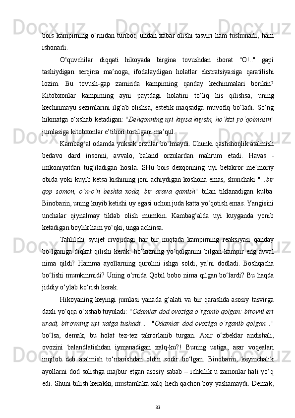 bois   kampirning   o‘rnidan   turiboq   undan   xabar   olishi   tasviri   ham   tushunarli,   ham
ishonarli.
O‘quvchilar   diqqati   hikoyada   birgina   tovushdan   iborat   "O!.."   gapi
tashiydigan   serqirra   ma’noga,   ifodalaydigan   holatlar   ekstratsiyasiga   qaratilishi
lozim.   Bu   tovush-gap   zamirida   kampirning   qanday   kechinmalari   borikin?
Kitobxonlar   kampirning   ayni   paytdagi   holatini   to‘liq   his   qilishsa,   uning
kechinmayu   sezimlarini   ilg‘ab   olishsa,   estetik   maqsadga   muvofiq   bo‘ladi.   So‘ng
h ikmatga o‘xshab ketadigan: " Deh q onning uyi kuysa kuysin, ho‘kizi yo‘qolmasin "
jumlasiga  kitobxon lar e’tibori tortilgani ma’qul. 
Kambag‘al odamda yuksak orzular bo‘lmaydi. Chunki qashshoqlik atalmish
bedavo   dard   insonni,   avvalo,   baland   orzulardan   mahrum   etadi.   Havas   -
imkoniyatdan   tug‘iladigan   hosila.   SHu   bois   dexqonning   uyi   betakror   me’moriy
obida yoki kuyib ketsa kishining joni achiydigan koshona emas, shunchaki  " ...bir
qop   somon,   o‘n-o‘n   beshta   xoda,   bir   arava   qamish "   bilan   tiklanadigan   kulba.
Binobarin, uning kuyib ketishi uy egasi uchun juda katta yo‘qotish emas. Yangisini
unchalar   qiynalmay   tiklab   olish   mumkin.   Kambag‘alda   uyi   kuyganda   yonib
ketadigan boylik ham yo‘qki, unga achinsa.
Tahlilchi   syujet   rivojidagi   har   bir   nuqtada   kampirning   reaksiyasi   qanday
bo‘lganiga   diqkat   qilishi   kerak:   ho‘kizning   yo‘qolganini   bilgan   kampir   eng   avval
nima   qildi?   Hamma   ayollarning   qurolini   ishga   soldi,   ya’ni   dodladi.   Boshqacha
bo‘lishi  mumkinmidi? Uning o‘rnida Qobil bobo nima qilgan bo‘lardi? Bu haqda
jiddiy o‘ylab ko‘rish kerak. 
Hikoyaning   keyingi   jumlasi   yanada   g‘alati   va   bir   qarashda   asosiy   tasvirga
daxli yo‘qqa o‘xshab tuyuladi: " Odamlar dod ovoziga o‘rganib qolgan: birovni eri
uradi,   birovning   uyi   xatga   tushadi... "   " Odamlar   dod   ovoziga   o‘rganib   qolgan... "
bo‘lsa,   demak,   bu   holat   tez-tez   takrorlanib   turgan.   Axir   o‘zbeklar   andishali,
ovozini   balandlatishdan   iymanadigan   xalq-ku?!   Buning   ustiga,   asar   voqealari
inqilob   deb   atalmish   to‘ntarishdan   oldin   sodir   bo‘lgan.   Binobarin,   keyinchalik
ayollarni  dod solishga  majbur etgan asosiy sabab  – ichkilik u zamonlar hali  yo‘q
edi. Shuni bilish kerakki, mustamlaka xalq hech qachon boy yashamaydi. Demak,
33 