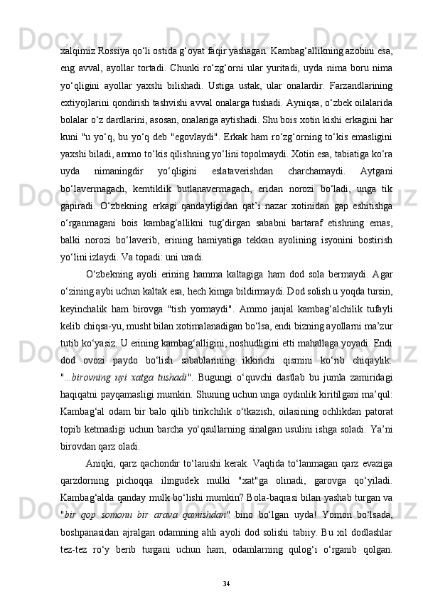 xalqimiz Rossiya qo‘li ostida g‘oyat faqir yashagan. Kambag‘allikning azobini esa,
eng   avval,   ayollar   tortadi.   Chunki   ro‘zg‘orni   ular   yuritadi,   uyda   nima   boru   nima
yo‘qligini   ayollar   yaxshi   bilishadi.   Ustiga   ustak,   ular   onalardir.   Farzandlarining
extiyojlarini qondirish tashvishi avval onalarga tushadi. Ayniqsa, o‘zbek oilalarida
bolalar o‘z dardlarini, asosan, onalariga aytishadi. Shu bois xotin kishi erkagini har
kuni "u yo‘q, bu yo‘q deb "egovlaydi". Erkak ham ro‘zg‘orning to‘kis emasligini
yaxshi biladi, ammo to‘kis qilishning yo‘lini topolmaydi. Xotin esa, tabiatiga ko‘ra
uyda   nimaningdir   yo‘qligini   eslataverishdan   charchamaydi.   Aytgani
bo‘lavermagach,   kemtiklik   butlanavermagach,   eridan   norozi   bo‘ladi,   unga   tik
gapiradi.   O‘zbekning   erkagi   qandayligidan   qat’i   nazar   xotinidan   gap   eshitishga
o‘rganmagani   bois   kambag‘allikni   tug‘dirgan   sababni   bartaraf   etishning   emas,
balki   norozi   bo‘laverib,   erining   hamiyatiga   tekkan   ayolining   isyonini   bostirish
yo‘lini izlaydi.  Va topadi: uni  ura di. 
O‘zbekning   ayoli   erining   hamma   kaltagiga   ham   dod   sola   bermaydi.   Agar
o‘zining aybi uchun kaltak esa, hech kimga bildirmaydi. Dod solish u yoqda tursin,
keyinchalik   ham   birovga   "tish   yormaydi".   Ammo   janjal   kambag‘alchilik   tufayli
kelib chiqsa-yu, musht bilan xotimalanadigan bo‘lsa, endi bizning ayollarni ma’zur
tutib ko‘yasiz. U erining kambag‘alligini, noshudligini etti mahallaga yoyadi. Endi
dod   ovozi   paydo   bo‘lish   sabablarining   ikkinchi   qismini   ko‘rib   chiqaylik:
" ...birovning   uyi   xatga   tushadi " .   Bugungi   o‘quvchi   dastlab   bu   jumla   zamiridagi
haqiqatni payqamasligi   mumkin . Shuning uchun unga oydinlik kiritil g a n i   ma’qul :
Kambag‘al   odam   bir   balo   qilib   tirikchilik   o‘tkazish,   oilasi ning   ochlikdan   patorat
topib ketmasligi  uchun   barcha   yo‘qsul lar ning sinalgan usulini  ishga soladi.  Ya’ni
b irovdan  qarz oladi. 
Aniqki,   qarz   qachondir   to‘lanishi   kerak.   Vaqtida   to‘lanmagan   qarz   evaziga
qarzdorning   pichoqqa   ilingudek   mulki   "xat"ga   olinadi,   garovga   qo‘yiladi.
Kambag‘alda qanday mulk bo‘lishi mumkin? Bola-baqrasi bilan yashab turgan va
" bir   qop   somonu   bir   arava   qamishdan "   bino   bo‘lgan   uyda!   Yomon   bo‘lsada,
boshpanasidan   ajralgan   odamning   ahli   ayoli   dod   solishi   tabiiy.   Bu   xil   dodlashlar
tez-tez   ro‘y   berib   turgani   uchun   ham,   odamlarning   qulog‘i   o‘rganib   qolgan.
34 