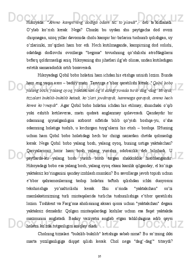 Hikoyada:   " Ammo   kampirning   dodiga   odam   tez   to‘plandi ",-   deb   ta’kidlanadi.
O‘ylab   ko‘rish   kerak:   Nega?   Chunki   bu   uydan   shu   paytgacha   dod   ovozi
chiqmagan, uzoq yillar davomida cholu kampir bir-birlarini tushunib qolishgan, uy
o‘zlariniki,   xo‘qizlari   ham   bor   edi.   Hech   kutilmaganda,   kampirning   dod   solishi,
odatdagi   dodlovchi   ovozlarga   "begona"   tovushning   qo‘shilishi   atrofdagilarni
befarq qoldirmasligi aniq. Hikoyaning shu jihatlari ilg‘ab olinsa, undan kutiladigan
estetik samaradorlik ortib boraveradi.
Hikoyadagi Qobil bobo holatini ham ichdan his etishga urinish lozim. Bunda
ham eng yaqin asos – badiiy matn. Tasvirga e’tibor qaratilishi kerak: " Qobil bobo
yalang bosh, yalang oyoq, yaktakchan og‘il eshigi yonida turib dag‘-dag‘ titraydi,
tizzalari bukilib-bukilib ketadi, ko‘zlari jovdiraydi, hammaga qaraydi, ammo hech
kimni   ko‘rmaydi ".   Agar   Qobil   bobo   holatini   ichdan   his   etilmay,   shunchaki   o‘qib
yoki   eshitib   ketilaversa,   matn   qudrati   anglanmay   qolaveradi.   Qandaydir   bir
odamning   qiynalganligini   axborot   sifatida   bilib   qo‘yish   boshqa-yu,   o‘sha
odamning   holatiga   tushib,   u   kechirgan   tuyg‘ularni   his   etish   –   boshqa.   SHuning
uchun   ham   Qobil   bobo   holatidagi   hech   bir   chizgi   nazardan   chetda   qolmasligi
kerak.   Nega   Qobil   bobo   yalang   bosh,   yalang   oyoq,   buning   ustiga   yaktakchan?
Qariyalarimiz   hozir   ham   bosh   yalang   yurishni   odobsizlik   deb   bilishadi.   U
paytlarda-ku   yalang   bosh   yurish   borib   turgan   shakkoklik   hisoblangandir.
Hikoyadagi bobo esa yalang bosh, yalang oyoq ekani kamlik qilganday, el ko‘ziga
yaktaksiz ko‘ringanini qanday izohlash mumkin? Bu savollarga javob topish uchun
e’tibor   qahramonlarning   tashqi   holatini   taftish   qilishdan   ichki   dunyosini
tekshirishga   yo‘naltirilishi   kerak.   Shu   o‘rinda   "yaktakchan"   so‘zi
mamlakatimizning   turli   mintaqalarida   turlicha   tushunilishiga   e’tibor   qaratilishi
lozim. Toshkent va Farg‘ona aholisining aksari qismi uchun "yaktakchan" degani
yaktaksiz   demakdir.   Qolgan   mintaqalardagi   kishilar   uchun   esa   faqat   yaktakda
mazmunini   anglatadi.   Badiiy   vaziyatni   anglab   etgan   tahlilchigina   adib   qaysi
holatni ko‘zda tutganligini aniqlay oladi. 
Cholning tizzalari "bu k ilib-bu k ilib" ketishiga sabab nima? Bu so‘zning ikki
marta   yozilganligiga   diqqat   qilish   kerak.   Chol   nega   "da g‘- da g‘ "   titraydi?
35 