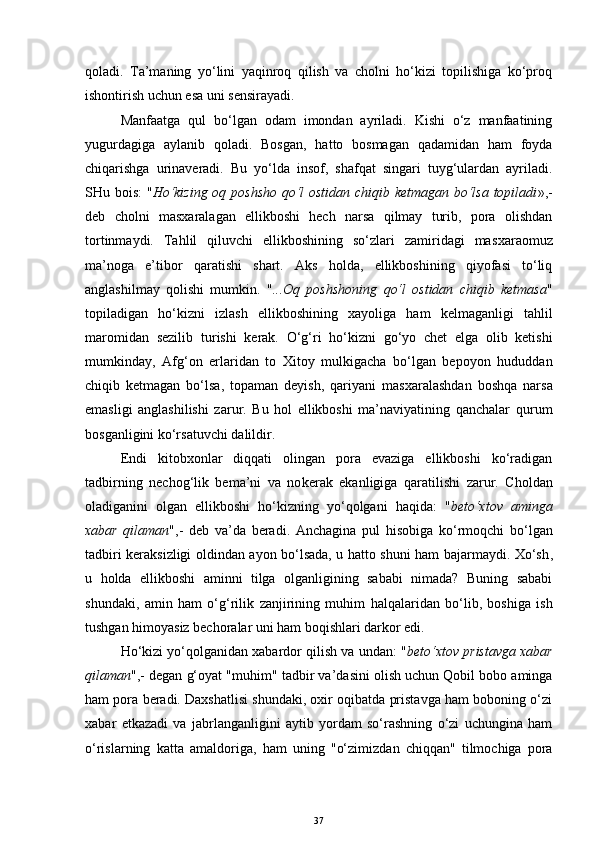 qoladi.   Ta’maning   yo‘lini   yaqinroq   qilish   va   cholni   ho‘kizi   topilishiga   ko‘proq
ishontirish uchun esa uni sensirayadi.
Manfaatga   qul   bo‘lgan   odam   imondan   ayriladi.   Kishi   o‘z   manfaatining
yugurdagiga   aylanib   qoladi.   Bosgan,   hatto   bosmagan   qadamidan   ham   foyda
chiqarishga   urinaveradi.   Bu   yo‘lda   insof,   shafqat   singari   tuyg‘ulardan   ayriladi.
SHu bois:  " Ho‘kizing oq poshsho qo‘l ostidan chiqib ketmagan bo‘lsa topiladi »,-
deb   cholni   mas x aralagan   ellikboshi   hech   narsa   qilmay   turib,   pora   olishdan
tortinmaydi.   Tahlil   qiluvchi   ellikboshining   so‘zlari   zamiridagi   mas x araomuz
ma’noga   e’tibor   qaratishi   shart.   Aks   holda,   ellikboshining   qiyofasi   to‘liq
anglashilmay   qolishi   mumkin.   " .. . Oq   poshshoning   qo‘l   ostidan   chiqib   ketmasa "
topiladigan   ho‘kizni   izlash   ellikboshining   xayoliga   ham   kelmaganligi   tahlil
maromidan   sezi li b   tur ishi   kerak.   O‘g‘ri   ho‘kizni   go‘yo   chet   elga   olib   ketishi
mumkinday,   Afg‘on   erlaridan   to   Xitoy   mulkigacha   bo‘lgan   bepoyon   hududda n
chiqib   ketmagan   bo‘lsa,   topaman   deyish,   qariyani   mas x aralashdan   boshqa   narsa
emasligi   anglashilishi   zarur.   Bu   hol   ellikboshi   ma’naviyatining   qanchalar   qurum
bosganligini ko‘rsatuvchi dalildir.
Endi   kitobxonlar   diqqati   olingan   pora   evaziga   ellikboshi   ko‘radigan
tadbirning   nechog‘lik   bema’ni   va   no k erak   ekanligiga   qarati li sh i   zarur.   Choldan
oladiganini   olgan   ellikboshi   ho‘kizning   yo‘qolgani   haqida:   " beto‘xtov   aminga
xabar   qilaman ",-   deb   va’da   beradi.   Anchagina   pul   hisobiga   ko‘r moqchi   bo‘lgan
tadbiri keraksizligi oldindan ayon bo‘lsada, u hatto shuni ham bajarmaydi. Xo‘sh ,
u   holda   ellikboshi   aminni   tilga   olganligining   sababi   nimada?   Buning   sababi
shundaki,   amin   ham   o‘ g‘ri lik   zanjirining   muhim   h alqalaridan   bo‘lib,   boshiga   ish
tushgan himoyasiz bechoralar uni ham boqishlari darkor edi.
H o‘kizi yo‘qolganidan xabardor qilish va undan: " beto‘xtov pristavga xabar
qilaman ",- degan g‘oyat "m uhi m"  tadbir  va’da si ni olish uchun Qobil bobo aminga
ham pora beradi. Daxshatlisi shundaki, oxir oqibatda pristavga ham boboning o‘zi
xabar   etkazadi   va   jabrlanganligini   aytib   yordam   so‘rashning   o‘zi   uchungina   ham
o‘rislar ning   katta   amaldor i ga,   ham   u n ing   "o‘zimiz dan   chiqqan "   tilmochiga   pora
37 