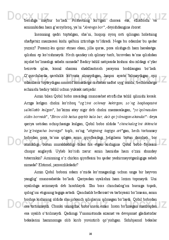 berishga   majbur   bo‘ladi.   Pristavning   ko‘rgan   chorasi   esa,   ellikboshi   va
aminnikidan ham  g‘ aroyibro q , ya’ni " A minga bor ",-deyishdangina iborat. 
Insonning   qadri   toptalgan,   sha’ni,   huquqi   oyoq   osti   qilingan   holatning
shafqatsiz  manzarasi  kishi  qalbini  iztirobga to‘ldiradi. Nega  bu odamlar  bu qadar
yuzsiz?   Porasiz-ku   qimir   etmas   ekan,   jilla   qursa,   pora   olishgach   ham   harakatga.
qilishni ep ko‘rishmaydi. Hech qanday ish qilmay turib, birovdan ta’ma qilishdan
xijolat bo‘lmasligi sababi nimada? Badiiy tahlil natijasida kishini shu xildagi o‘ylar
bezovta   qilsa,   komil   shaxsni   shakllantirish   jarayoni   boshlangan   bo‘ladi.
O‘quvchilarda   qarshilik   ko‘rsata   olmaydigan,   haqini   ajrata   bilmaydigan   ojiz
odamlarni toptaydigan noinsof kimsalarga nisbatan nafrat uyg‘onishi, bechoralarga
achinishi badiiy tahlil uchun yuksak natijadir.
Amin bilan Qobil bobo orasidagi munosabat atroflicha tahlil qilinishi kerak.
Arzga   kelgan   cholni   ko‘riboq   " og‘zini   ochmay   kekirgan,   so‘ng   baqbaqasini
selkillatib   kulgan ",   ho‘kizni   atay   sigir   deb   cholni   masxaralagan,   " yo‘qolmasdan
oldin bormidi ", " Birov olib ketsa qaytib kela ber, deb qo‘yilmagan ekanda! "- deya
qariya   ustidan   ochiqchasiga   kulgan,   Qobil   bobo   oldida   " chinchalog‘ini   ikkinchi
bo‘g‘inigacha   burniga "   tiqib,   so‘ng   " etigining   tagiga   art "gan,   hech   tortinmay
bobodan   pora   ta’ma   qilgan   amin   qiyofasidagi   belgilarni   butun   daxshati,   bor
xunukligi,   butun   murakkabligi   bilan   his   etgan   kishigina   Qobil   bobo   fojiasini
chuqur   anglaydi.   Uylab   ko‘rish   zarur:   amin   hamisha   ham   o‘zini   shunday
tutarmikin? Aminning o‘z chirkin qiyofasini bu qadar yashirmayotganligiga sabab
nimada? Ehtimol, jazosizlikdadir? 
Amin   Qobil   boboni   odam   o‘rnida   ko‘rmaganligi   uchun   unga   bir   hayvon
yanglig‘   munosabatda   bo‘ladi.   Qariyadan   uyalishni   ham   lozim   topmaydi.   Uni
uyalishga   arzimaydi   deb   hisoblaydi.   Shu   bois   chinchalog‘ini   burniga   tiqadi,
qolog‘ini etigining tagiga artadi. Qanchalik befarosat va tarbiyasiz bo‘lmasin, amin
boshqa kishining oldida shu jirkanch qiliqlarini qilmagan bo‘lardi. Qobil bobodan
esa tortinmaydi. Chunki uningcha, bobo inson emas. Inson bo‘lmagan maxluqdan
esa   uyalib   o‘tirilmaydi.   Qadimgi   Yunonistonda   azamat   va   devqomat   gladiatorlar
bekalarini   hammomga   olib   kirib   yuvintirib   qo‘yishgan.   Sohibjamol   bekalar
38 