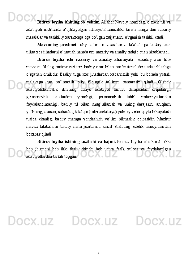 Bitiruv loyiha ishining ob’yektini   Alisher Navoiy   nomidagi o‘zbek tili va
adabiyoti   institutida   o‘qitilayotgan   adabiyotshunoslikka   kirish   faniga  doir   nazariy
masalalar va tashkiliy xarakterga ega bo‘lgan xujjatlarni   o‘rganish tashkil etadi.
Mavzuning   predmeti   oliy   ta’lim   muasasalarida   talabalarga   badiiy   asar
tiliga xos jihatlarni o‘rgatish h amda uni nazariy va amaliy tadqiq etish hisoblanadi.
Bitiruv   loyiha   ishi   nazariy   va   amaliy   ahamiyati     «Badiiy   asar   tili»
mavzusi   filolog   mutaxassislarni   badiiy   asar   bilan   professional   darajada   ishlashga
o‘rgatish   omilidir.   Badiiy   tilga   xos   jihatlardan   xabarsizlik   yoki   bu   borada   yetarli
malakaga   ega   bo‘lmaslik   oliy   filologik   ta’limni   samarasiz   qiladi.   O‘zbek
adabiyotshunoslik   ilmining   dunyo   adabiyot   tanuvi   darajasidan   orqadaligi,
germenevtik   usullardan   yiroqligi,   psixoanalitik   tahlil   imkoniyatlaridan
foydalanolmasligi,   badiiy   til   bilan   shug‘ullanish   va   uning   darajasini   aniqlash
yo‘lining, asosan, sotsiologik talqin (interpretatsiya) yoki syujetni qayta hikoyalash
tusida   ekanligi   badiiy   matnga   yondashish   yo‘lini   bilmaslik   oqibatidir.   Mazkur
mavzu   talabalarni   badiiy   matn   jozibasini   kashf   etishning   estetik   tamoyillaridan
boxabar qiladi. 
Bitiruv   loyiha   ishining   tuzilishi   va   h ajmi.   Bitiruv   loyiha   ishi   kirish,   ikki
bob   (birinchi   bob   ikki   fasl,   ikkinchi   bob   uchta   fasl),   xulosa   va   foydalanilgan
adabiyotlardan tarkib topgan. 
4 
