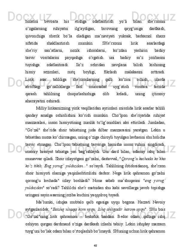 holatini   bevosita   his   etishga   odatlantirish   yo‘li   bilan   she’rxonni
o‘zgalarning   ruhiyatni   ilg‘aydigan,   birovning   qayg‘usiga   dardkash,
quvonchiga   sherik   bo‘la   oladigan   ma’naviyati   yuksak,   barkamol   shaxs
sifatida   shakllantirish   mumkin.   SHe’rxonni   lirik   asarlardagi
she’riy   san’atlarni,   nozik   ishoralarni,   ko‘zdan   yashirin   badiiy
tasvir   vositalarini   payqashga   o‘rgatish   uni   badiiy   so‘z   jozibasini
tuyishga   odatlantiradi.   So‘z   sehridan   zavqlana   bilish   kishining
hissiy   sezimlari,   nutq   boyligi,   fikrlash   malakasini   orttiradi.
Lirik   asar   tahliliga   she’rxonlarning   qalb   ko‘zini   ochish,   ularda
atrofdagi   go‘zalliklarga   faol   munosabat   uyg‘otish   vositasi   tarzida
qarash   tahlilning   chuqurlashishiga   olib   keladi,   uning   ijtimoiy
ahamiyat i ni oshiradi.  
Milliy lirikamizning yirik vaqillaridan ayrimlari misolida lirik asarlar tahlili
qanday   amalga   oshirilishini   ko‘rish   mumkin.   Cho‘lpon   she’riyatida   ruhiyat
manzaralari,   inson   hissiyotining   zumlik   to‘lg‘onishlari   aks   ettiriladi.   Jumladan,
"Go‘zal"   she’rida   shoir   tabiatning   juda   dilbar   manzarasini   yaratgan.   Lekin   u
tabiatdan nusxa ko‘chirmagan, uning o‘ziga chiroyli tuyulgan lavhasini shu holicha
tasvir   etmagan.   Cho‘lpon   tabiatning   tasviriga   hamisha   inson   ruhini   singdiradi,
insoniy   hissiyot   tabiatga   jon   bag‘ishlaydi.   Uni   dard   bilan,   odamiy   ishq   bilan
munavvar qiladi. Shoir izlayotgani go‘zalni, dastavval, " Qorong‘u kechada ko‘kka
ko‘z   tikib,   Eng   yorug‘   yulduzdan... "   so‘raydi.   Tahlilning   ibtidosidanoq,   she’rxon
shoir   hissiyoti   olamiga   yaqinlashtirnlishi   darkor.   Nega   lirik   qahramon   go‘zalni
qorong‘u   kechada"   izlay   boshladi?   Nima   sabab   ma’shuqasini   " eng   yorug‘
yulduzdan "   so‘radi?   Tahlilchi   she’r   matnidan   shu   kabi   savollarga   javob   topishga
uringani sayin asarning joziba kuchini yaqqolroq tuyadi. 
Ma’lumki,   ishqka   mubtalo   qalb   egasiga   uyqu   begona.   Hazrati   Navoiy
aytganlaridek,   " Beishq   ulusqa   kom   uyqu,   Ishq   ahligadir   harom   uyqu ".   SHu   bois
"Go‘zal"ning   lirik   qahramoni   –   bedorlik   bandasi.   Bedor   odam,   qalbiga   ishq
oshiyon   qurgan   dardmand   o‘ziga   dardkash   izlashi   tabiiy.   Lekin   ishqday   maxram
tuyg‘uni bo‘lak odam bilan o‘rtoqlashib bo‘lmaydi. SHuning uchun lirik qahramon
40 