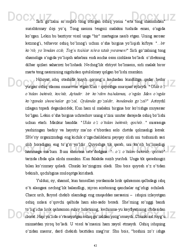 Sirli   go‘zalni   so‘roqlab   tong   ottirgan   oshiq   yorini   "erta   tong   shamolidan"
surishtirmay   iloji   yo‘q.   Tong   nasimi   tengsiz   malakni   tushida   emas,   o‘ngida
ko‘rgan. Lekin bu baxtiyor visol  unga "bir" martagina nasib etgan. Uning sarosar
kezmo g‘ i,   telbavor   oshiq   bo‘lmog‘i   uchun   o‘sha   birgina   yo‘liqish   kifoya:   " ...bir
ko‘rib, yo‘limdan ozib, Tog‘u toshlar  ichra istab yuramen! " Sirli  go‘zalning tong
shamoliga o‘ngida yo‘liqish sababini endi ancha oson izohlasa bo‘ladi: o‘zbekning
dilbar   qizlari   saharxez   bo‘lishadi.   Nechog‘lik   eh tiyot   bo‘lmasin,   sirli   malak   biror
marta tong nasimining nigohidan qutulolmay qolgan bo‘lishi mumkin.
Ni h oyat   ishq   otashida   kuyib   qorong‘u   kechadan   kunduzga   qadar   bedor
yurgan oshiq olamni munavvar etgan Kun - quyoshga murojaat aylaydi: " Ulda o‘z
o‘tidan   bekinib,   kochib,   Aytadir:   bir   ko‘rdim   tushdamas,   o‘ngda.   Men   o‘ngda
ko‘rganda   shunchalar   go‘zal,   Oydanda   go‘zaldir,   kundanda   go‘zal! "   Astoydil
izlagan topadi  deganlaridek, Kun ham  ul  malakni  birgina bor ko‘rishga muyassar
bo‘lgan. Lekin o‘sha birgina uchrashuv uning o‘zini unutar daraja d a oshi q  bo‘lishi
uchun   etarli.   Mazkur   bandda:   " Ulda   o‘z   o‘tidan   bekinib,   qochib... "   misrasiga
yashiringan   badiiy   va   hayotiy   ma’no   e’tibordan   aslo   chetda   qolmasligi   kerak.
SHe’riy organizmdagi eng kichik o‘zgachaliklarni payqay olish uni tushunish sari
olib   boradigan   eng   to‘g‘ri   yo‘ldir.   Quyoshga   tik   qarab,   uni   ko‘rib   bo‘lmasligi
hammaga   ma’lum.   Buni   shoirona   iste’dodgina:   " ...o‘z   o‘tidan   bekinib,   qochib "
tarzida ifoda qila olishi mumkin. Kun falakda suzib yuribdi. Unga tik qarashingiz
bilan   ko‘rinmay   qoladi.   Chunki   ko‘zingizni   oladi.   Shu   bois   quyosh   o‘z   o‘tidan
bekinib, qochibgina muloqotga kirishadi.
Yulduz, oy, shamol, kun timsollari yordamida lirik qahramon qalbidagi ishq
o‘ti   alangasi   nechog‘lik   balandligi,   xijron   azobining   qanchalar   og‘irligi   ochiladi.
Charx urib, faryod chekib olamdagi en g   muqaddas narsasini   –    ishqini izla yo tgan
oshiq   nolasi   o‘quvchi   qalbida   ham   aks-sado   beradi.   She’rning   so‘nggi   bandi
to‘li g‘ icha lirik qahramon ruhiy holatining, kechinma-yu kayfiyatining ifodasidan
iborat. Hajr yo‘lida o‘rtanayotgan oshiq go‘zaldan yozg‘irmaydi. Chunki asl tuyg‘u
minnatdan   yiroq   bo‘ladi.   U   visol   ta’masini   ham   xayol   etmaydi.   Oshiq   ishqning
o‘zidan   masrur,   dard   chekish   baxtidan   mag‘rur.   Shu   bois,   "boshini   zo‘r   ishga
42 